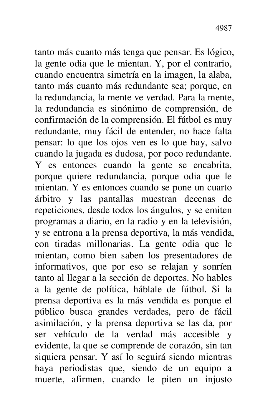 
tanto más cuanto más tenga que pensar. Es lógico, 
la gente odia que le mientan. Y, por el contrario, 
cuando encuentra simetría en la imagen, la alaba, 
tanto más cuanto más redundante sea; porque, en 
la redundancia, la mente ve verdad. Para la mente, 
la redundancia es sinónimo de comprensión, de 
confirmación de la comprensión. El fútbol es muy 
redundante, muy fácil de entender, no hace falta 
pensar: lo que los ojos ven es lo que hay, salvo 
cuando la jugada es dudosa, por poco redundante. 
Y es entonces cuando la gente se encabrita, 
porque quiere redundancia, porque odia que le 
mientan. Y es entonces cuando se pone un cuarto 
árbitro y las pantallas muestran decenas de 
repeticiones, desde todos los ángulos, y se emiten 
programas a diario, en la radio y en la televisión, 
y se entrona a la prensa deportiva, la más vendida, 
con tiradas millonarias. La gente odia que le 
mientan, como bien saben los presentadores de 
informativos, que por eso se relajan y sonríen 
tanto al llegar a la sección de deportes. No hables 
a la gente de política, háblale de fútbol. Si la 
prensa deportiva es la más vendida es porque el 
público busca grandes verdades, pero de fácil 
asimilación, y la prensa deportiva se las da, por 
ser vehículo de la verdad más accesible y 
evidente, la que se comprende de corazón, sin tan 
siquiera pensar. Y así lo seguirá siendo mientras 
haya periodistas que, siendo de un equipo a 
muerte, afirmen, cuando le piten un injusto 


