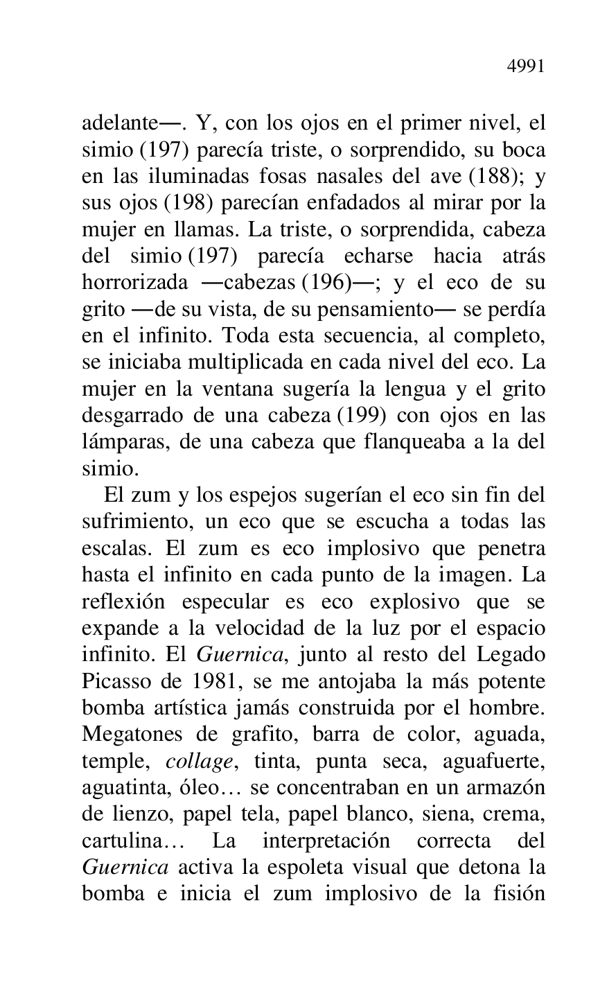 
adelante.. Y, con los ojos en el primer nivel, el 
simio (197) parecía triste, o sorprendido, su boca 
en las iluminadas fosas nasales del ave (188); y 
sus ojos (198) parecían enfadados al mirar por la 
mujer en llamas. La triste, o sorprendida, cabeza 
del simio (197) parecía echarse hacia atrás 
horrorizada .cabezas (196).; y el eco de su 
grito .de su vista, de su pensamiento. se perdía 
en el infinito. Toda esta secuencia, al completo, 
se iniciaba multiplicada en cada nivel del eco. La 
mujer en la ventana sugería la lengua y el grito 
desgarrado de una cabeza (199) con ojos en las 
lámparas, de una cabeza que flanqueaba a la del 
simio. 

El zum y los espejos sugerían el eco sin fin del 
sufrimiento, un eco que se escucha a todas las 
escalas. El zum es eco implosivo que penetra 
hasta el infinito en cada punto de la imagen. La 
reflexión especular es eco explosivo que se 
expande a la velocidad de la luz por el espacio 
infinito. El Guernica, junto al resto del Legado 
Picasso de 1981, se me antojaba la más potente 
bomba artística jamás construida por el hombre. 
Megatones de grafito, barra de color, aguada, 
temple, collage, tinta, punta seca, aguafuerte, 
aguatinta, óleo… se concentraban en un armazón 
de lienzo, papel tela, papel blanco, siena, crema, 
cartulina… La interpretación correcta del 
Guernica activa la espoleta visual que detona la 
bomba e inicia el zum implosivo de la fisión 


