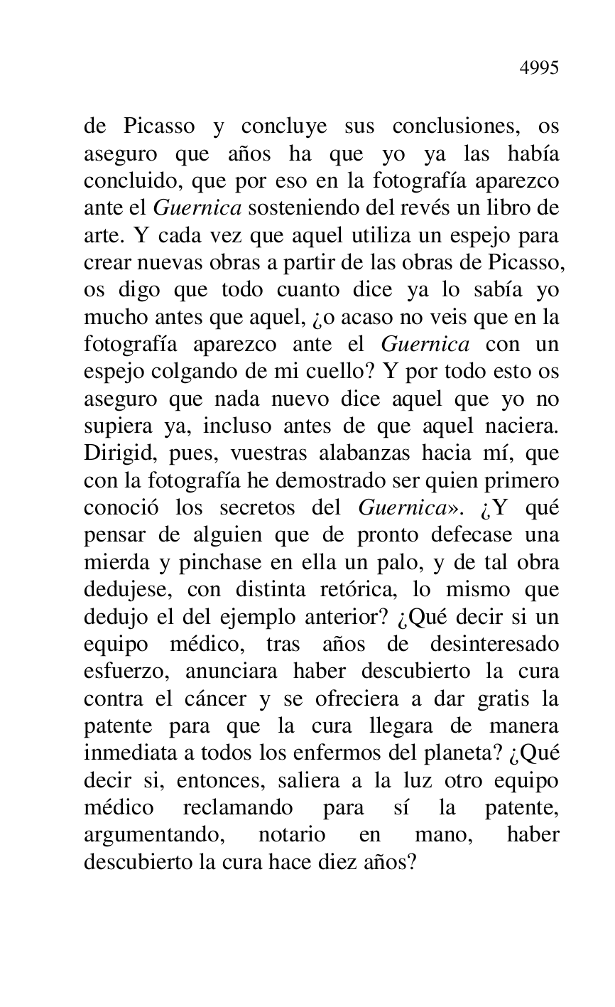 
de Picasso y concluye sus conclusiones, os 
aseguro que años ha que yo ya las había 
concluido, que por eso en la fotografía aparezco 
ante el Guernica sosteniendo del revés un libro de 
arte. Y cada vez que aquel utiliza un espejo para 
crear nuevas obras a partir de las obras de Picasso, 
os digo que todo cuanto dice ya lo sabía yo 
mucho antes que aquel, ¿o acaso no veis que en la 
fotografía aparezco ante el Guernica con un 
espejo colgando de mi cuello? Y por todo esto os 
aseguro que nada nuevo dice aquel que yo no 
supiera ya, incluso antes de que aquel naciera. 
Dirigid, pues, vuestras alabanzas hacia mí, que 
con la fotografía he demostrado ser quien primero 
conoció los secretos del Guernica». ¿Y qué 
pensar de alguien que de pronto defecase una 
mierda y pinchase en ella un palo, y de tal obra 
dedujese, con distinta retórica, lo mismo que 
dedujo el del ejemplo anterior? ¿Qué decir si un 
equipo médico, tras años de desinteresado 
esfuerzo, anunciara haber descubierto la cura 
contra el cáncer y se ofreciera a dar gratis la 
patente para que la cura llegara de manera 
inmediata a todos los enfermos del planeta? ¿Qué 
decir si, entonces, saliera a la luz otro equipo 
médico reclamando para sí la patente, 
argumentando, notario en mano, haber 
descubierto la cura hace diez años? 


