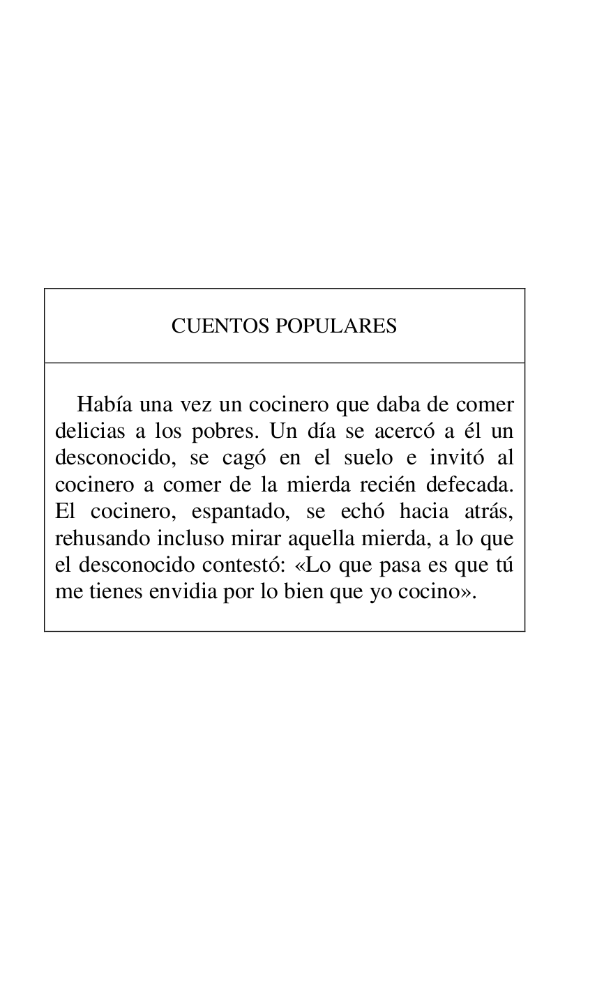 
 

 

 

 

 

 

 

 

 

CUENTOS POPULARES 

 

 

Había una vez un cocinero que daba de comer 
delicias a los pobres. Un día se acercó a él un 
desconocido, se cagó en el suelo e invitó al 
cocinero a comer de la mierda recién defecada. 
El cocinero, espantado, se echó hacia atrás, 
rehusando incluso mirar aquella mierda, a lo que 
el desconocido contestó: «Lo que pasa es que tú 
me tienes envidia por lo bien que yo cocino». 

 



 

 

 


