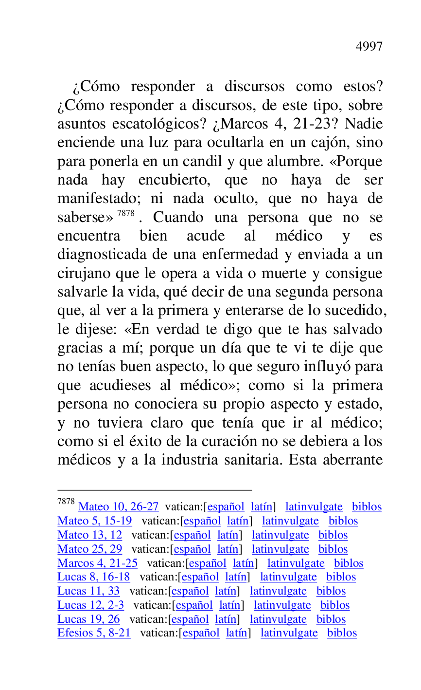 
¿Cómo responder a discursos como estos? 
¿Cómo responder a discursos, de este tipo, sobre 
asuntos escatológicos? ¿Marcos 4, 21-23? Nadie 
enciende una luz para ocultarla en un cajón, sino 
para ponerla en un candil y que alumbre. «Porque 
nada hay encubierto, que no haya de ser 
manifestado; ni nada oculto, que no haya de 
saberse» 7878. Cuando una persona que no se 
encuentra bien acude al médico y es 
diagnosticada de una enfermedad y enviada a un 
cirujano que le opera a vida o muerte y consigue 
salvarle la vida, qué decir de una segunda persona 
que, al ver a la primera y enterarse de lo sucedido, 
le dijese: «En verdad te digo que te has salvado 
gracias a mí; porque un día que te vi te dije que 
no tenías buen aspecto, lo que seguro influyó para 
que acudieses al médico»; como si la primera 
persona no conociera su propio aspecto y estado, 
y no tuviera claro que tenía que ir al médico; 
como si el éxito de la curación no se debiera a los 
médicos y a la industria sanitaria. Esta aberrante 

7878 Mateo 10, 26-27 vatican:[español latín] latinvulgate biblos 

Mateo 5, 15-19 vatican:[español latín] latinvulgate biblos 

Mateo 13, 12 vatican:[español latín] latinvulgate biblos 

Mateo 25, 29 vatican:[español latín] latinvulgate biblos 

Marcos 4, 21-25 vatican:[español latín] latinvulgate biblos 

Lucas 8, 16-18 vatican:[español latín] latinvulgate biblos 

Lucas 11, 33 vatican:[español latín] latinvulgate biblos 

Lucas 12, 2-3 vatican:[español latín] latinvulgate biblos 

Lucas 19, 26 vatican:[español latín] latinvulgate biblos 

Efesios 5, 8-21 vatican:[español latín] latinvulgate biblos 


