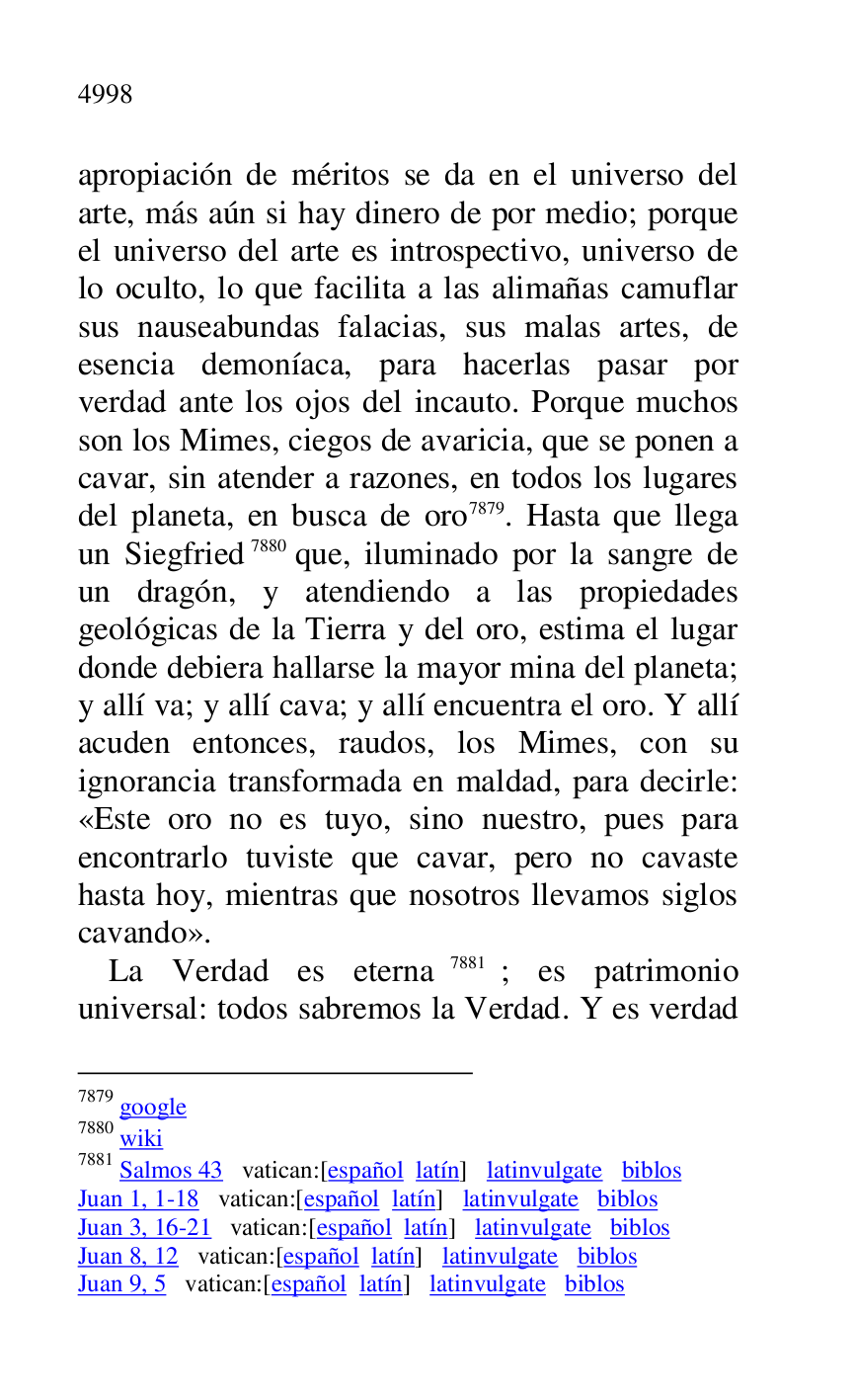 
apropiación de méritos se da en el universo del 
arte, más aún si hay dinero de por medio; porque 
el universo del arte es introspectivo, universo de 
lo oculto, lo que facilita a las alimañas camuflar 
sus nauseabundas falacias, sus malas artes, de 
esencia demoníaca, para hacerlas pasar por 
verdad ante los ojos del incauto. Porque muchos 
son los Mimes, ciegos de avaricia, que se ponen a 
cavar, sin atender a razones, en todos los lugares 
del planeta, en busca de oro 7879. Hasta que llega 
un Siegfried 7880 que, iluminado por la sangre de 
un dragón, y atendiendo a las propiedades 
geológicas de la Tierra y del oro, estima el lugar 
donde debiera hallarse la mayor mina del planeta; 
y allí va; y allí cava; y allí encuentra el oro. Y allí 
acuden entonces, raudos, los Mimes, con su 
ignorancia transformada en maldad, para decirle: 
«Este oro no es tuyo, sino nuestro, pues para 
encontrarlo tuviste que cavar, pero no cavaste 
hasta hoy, mientras que nosotros llevamos siglos 
cavando». 

7879 google 

7880 wiki 

7881 Salmos 43 vatican:[español latín] latinvulgate biblos 

Juan 1, 1-18 vatican:[español latín] latinvulgate biblos 

Juan 3, 16-21 vatican:[español latín] latinvulgate biblos 

Juan 8, 12 vatican:[español latín] latinvulgate biblos 

Juan 9, 5 vatican:[español latín] latinvulgate biblos 

La Verdad es eterna 7881; es patrimonio 
universal: todos sabremos la Verdad. Y es verdad 


