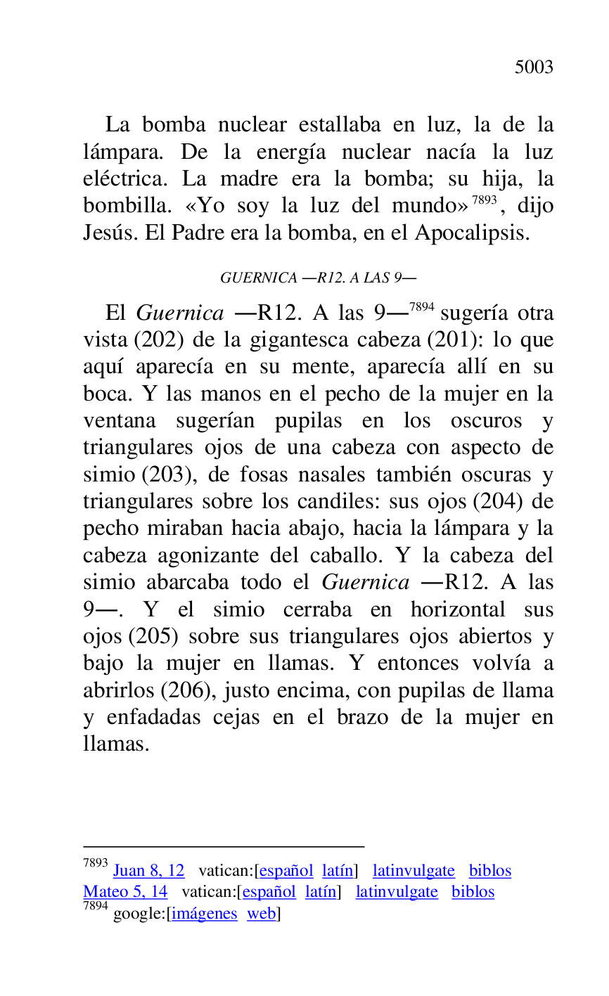 
La bomba nuclear estallaba en luz, la de la 
lámpara. De la energía nuclear nacía la luz 
eléctrica. La madre era la bomba; su hija, la 
bombilla. «Yo soy la luz del mundo» 7893, dijo 
Jesús. El Padre era la bomba, en el Apocalipsis. 

7893 Juan 8, 12 vatican:[español latín] latinvulgate biblos 

Mateo 5, 14 vatican:[español latín] latinvulgate biblos 

7894 google:[imágenes web] 

GUERNICA .R12. A LAS 9. 
El Guernica .R12. A las 9.7894 sugería otra vista (202) de la gigantesca cabeza (201): lo que 
aquí aparecía en su mente, aparecía allí en su 
boca. Y las manos en el pecho de la mujer en la 
ventana sugerían pupilas en los oscuros y 
triangulares ojos de una cabeza con aspecto de 
simio (203), de fosas nasales también oscuras y 
triangulares sobre los candiles: sus ojos (204) de 
pecho miraban hacia abajo, hacia la lámpara y la 
cabeza agonizante del caballo. Y la cabeza del 
simio abarcaba todo el Guernica .R12. A las 9.. Y el simio cerraba en horizontal sus 
ojos (205) sobre sus triangulares ojos abiertos y 
bajo la mujer en llamas. Y entonces volvía a 
abrirlos (206), justo encima, con pupilas de llama 
y enfadadas cejas en el brazo de la mujer en 
llamas. 



