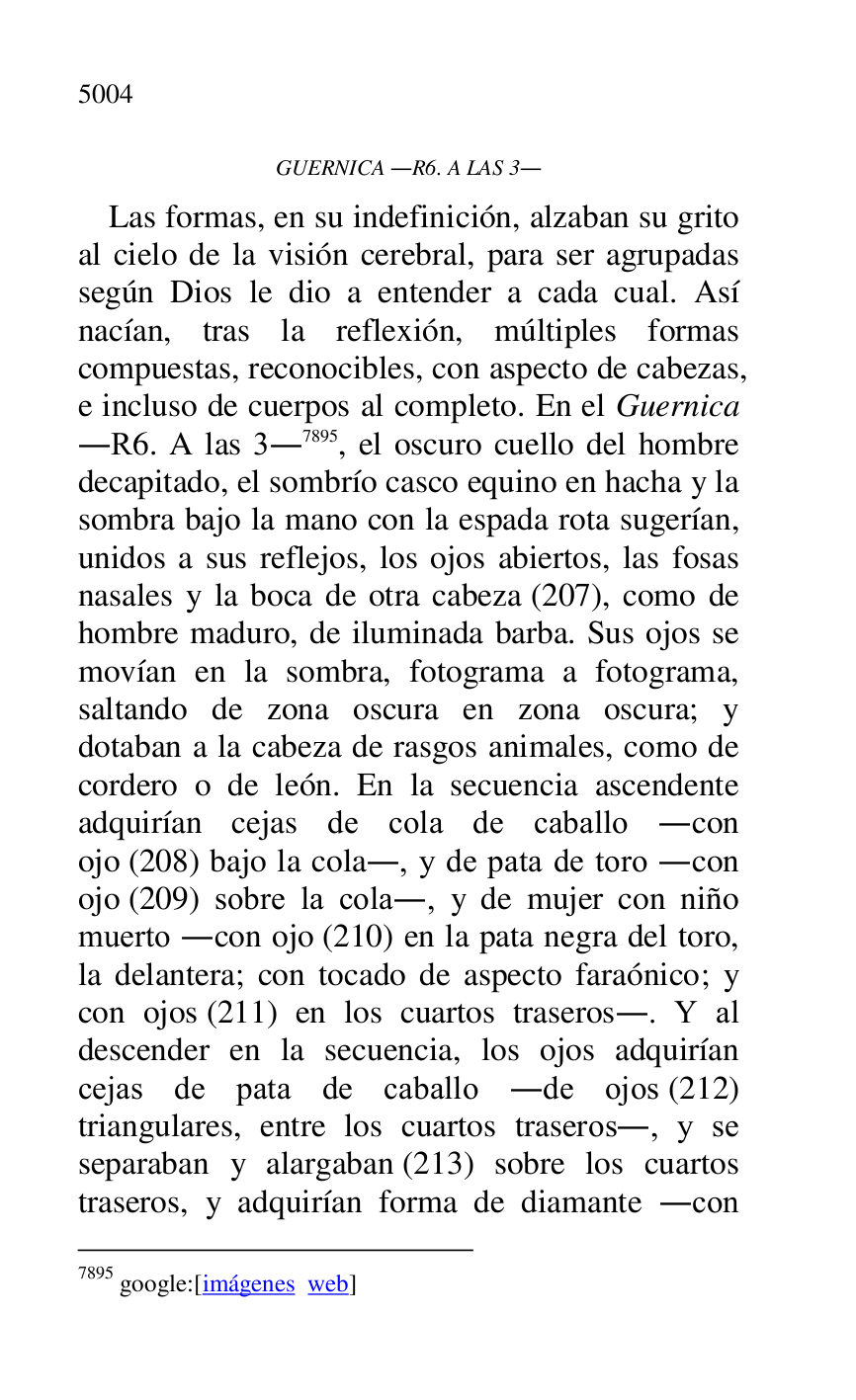 
GUERNICA .R6. A LAS 3. 
Las formas, en su indefinición, alzaban su grito 
al cielo de la visión cerebral, para ser agrupadas 
según Dios le dio a entender a cada cual. Así 
nacían, tras la reflexión, múltiples formas 
compuestas, reconocibles, con aspecto de cabezas, 
e incluso de cuerpos al completo. En el Guernica 
.R6. A las 3.7895, el oscuro cuello del hombre decapitado, el sombrío casco equino en hacha y la 
sombra bajo la mano con la espada rota sugerían, 
unidos a sus reflejos, los ojos abiertos, las fosas 
nasales y la boca de otra cabeza (207), como de 
hombre maduro, de iluminada barba. Sus ojos se 
movían en la sombra, fotograma a fotograma, 
saltando de zona oscura en zona oscura; y 
dotaban a la cabeza de rasgos animales, como de 
cordero o de león. En la secuencia ascendente 
adquirían cejas de cola de caballo .con 
ojo (208) bajo la cola., y de pata de toro .con 
ojo (209) sobre la cola., y de mujer con niño 
muerto .con ojo (210) en la pata negra del toro, 
la delantera; con tocado de aspecto faraónico; y 
con ojos (211) en los cuartos traseros.. Y al 
descender en la secuencia, los ojos adquirían 
cejas de pata de caballo .de ojos (212) 
triangulares, entre los cuartos traseros., y se 
separaban y alargaban (213) sobre los cuartos 
traseros, y adquirían forma de diamante .con 

7895 google:[imágenes web] 



