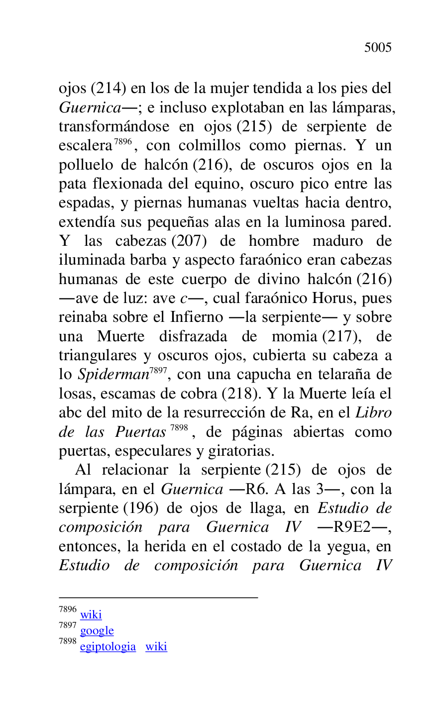 
ojos (214) en los de la mujer tendida a los pies del 
Guernica.; e incluso explotaban en las lámparas, 
transformándose en ojos (215) de serpiente de 
escalera 7896, con colmillos como piernas. Y un 
polluelo de halcón (216), de oscuros ojos en la 
pata flexionada del equino, oscuro pico entre las 
espadas, y piernas humanas vueltas hacia dentro, 
extendía sus pequeñas alas en la luminosa pared. 
Y las cabezas (207) de hombre maduro de 
iluminada barba y aspecto faraónico eran cabezas 
humanas de este cuerpo de divino halcón (216) 
.ave de luz: ave c., cual faraónico Horus, pues 
reinaba sobre el Infierno .la serpiente. y sobre 
una Muerte disfrazada de momia (217), de 
triangulares y oscuros ojos, cubierta su cabeza a 
lo Spiderman 7897, con una capucha en telaraña de 
losas, escamas de cobra (218). Y la Muerte leía el 
abc del mito de la resurrección de Ra, en el Libro 
de las Puertas 7898, de páginas abiertas como 
puertas, especulares y giratorias. 

7896 wiki 

7897 google 

7898 egiptologia wiki 

Al relacionar la serpiente (215) de ojos de 
lámpara, en el Guernica .R6. A las 3., con la serpiente (196) de ojos de llaga, en Estudio de 
composición para Guernica IV .R9E2., entonces, la herida en el costado de la yegua, en 
Estudio de composición para Guernica IV 


