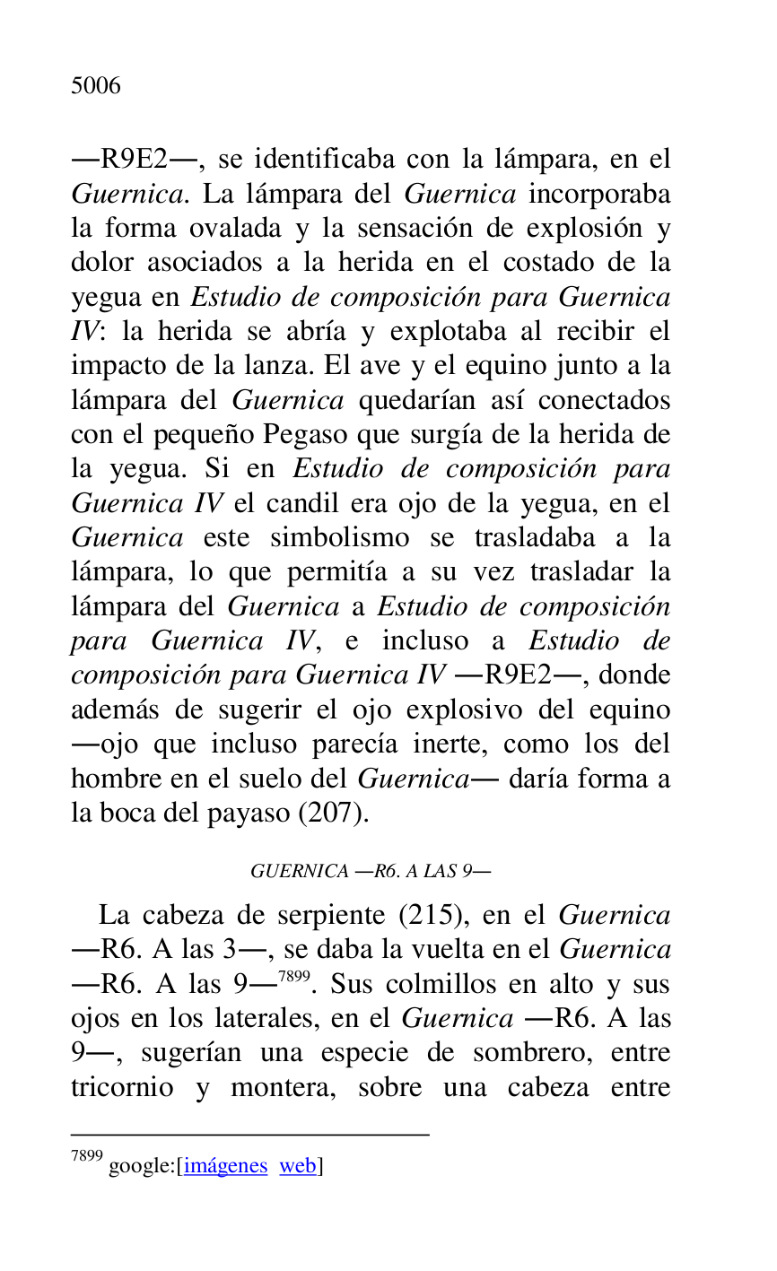
.R9E2., se identificaba con la lámpara, en el 
Guernica. La lámpara del Guernica incorporaba 
la forma ovalada y la sensación de explosión y 
dolor asociados a la herida en el costado de la 
yegua en Estudio de composición para Guernica 
IV: la herida se abría y explotaba al recibir el 
impacto de la lanza. El ave y el equino junto a la 
lámpara del Guernica quedarían así conectados 
con el pequeño Pegaso que surgía de la herida de 
la yegua. Si en Estudio de composición para 
Guernica IV el candil era ojo de la yegua, en el 
Guernica este simbolismo se trasladaba a la 
lámpara, lo que permitía a su vez trasladar la 
lámpara del Guernica a Estudio de composición 
para Guernica IV, e incluso a Estudio de 
composición para Guernica IV .R9E2., donde 
además de sugerir el ojo explosivo del equino 
.ojo que incluso parecía inerte, como los del 
hombre en el suelo del Guernica. daría forma a 
la boca del payaso (207). 

GUERNICA .R6. A LAS 9. 

La cabeza de serpiente (215), en el Guernica 
.R6. A las 3., se daba la vuelta en el Guernica 
.R6. A las 9.7899. Sus colmillos en alto y sus 
ojos en los laterales, en el Guernica .R6. A las 
9., sugerían una especie de sombrero, entre 
tricornio y montera, sobre una cabeza entre 

7899 google:[imágenes web] 


