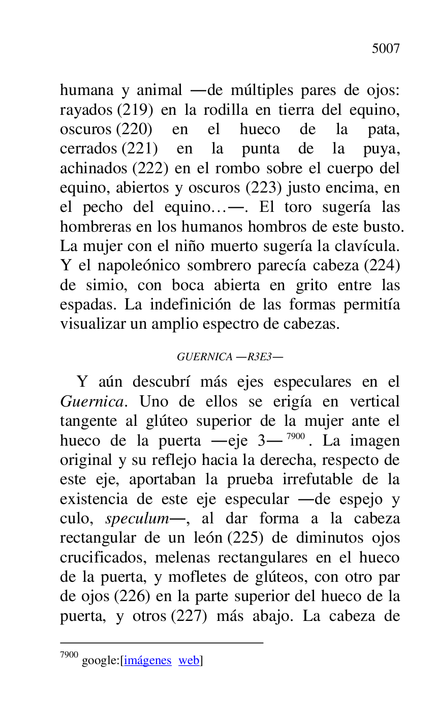 
humana y animal .de múltiples pares de ojos: 
rayados (219) en la rodilla en tierra del equino, 
oscuros (220) en el hueco de la pata, 
cerrados (221) en la punta de la puya, 
achinados (222) en el rombo sobre el cuerpo del 
equino, abiertos y oscuros (223) justo encima, en 
el pecho del equino….. El toro sugería las 
hombreras en los humanos hombros de este busto. 
La mujer con el niño muerto sugería la clavícula. 
Y el napoleónico sombrero parecía cabeza (224) 
de simio, con boca abierta en grito entre las 
espadas. La indefinición de las formas permitía 
visualizar un amplio espectro de cabezas. 

GUERNICA .R3E3. 

Y aún descubrí más ejes especulares en el 
Guernica. Uno de ellos se erigía en vertical 
tangente al glúteo superior de la mujer ante el 
hueco de la puerta .eje 3.7900. La imagen 
original y su reflejo hacia la derecha, respecto de 
este eje, aportaban la prueba irrefutable de la 
existencia de este eje especular .de espejo y 
culo, speculum., al dar forma a la cabeza 
rectangular de un león (225) de diminutos ojos 
crucificados, melenas rectangulares en el hueco 
de la puerta, y mofletes de glúteos, con otro par 
de ojos (226) en la parte superior del hueco de la 
puerta, y otros (227) más abajo. La cabeza de 

7900 google:[imágenes web] 


