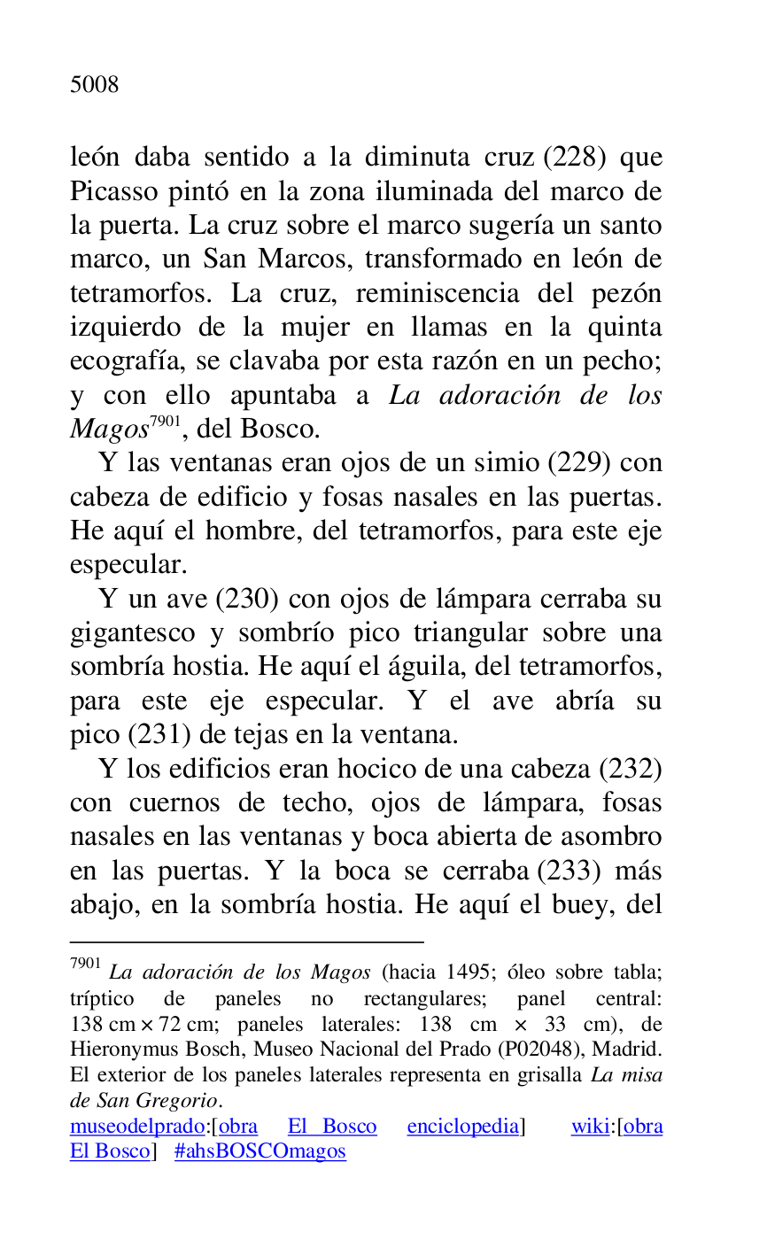 
león daba sentido a la diminuta cruz (228) que 
Picasso pintó en la zona iluminada del marco de 
la puerta. La cruz sobre el marco sugería un santo 
marco, un San Marcos, transformado en león de 
tetramorfos. La cruz, reminiscencia del pezón 
izquierdo de la mujer en llamas en la quinta 
ecografía, se clavaba por esta razón en un pecho; 
y con ello apuntaba a La adoración de los 
Magos 7901, del Bosco. 

7901 La adoración de los Magos (hacia 1495; óleo sobre tabla; 
tríptico de paneles no rectangulares; panel central: 
138 cm × 72 cm; paneles laterales: 138 cm × 33 cm), de 
Hieronymus Bosch, Museo Nacional del Prado (P02048), Madrid. El exterior de los paneles laterales representa en grisalla La misa 
de San Gregorio. 

museodelprado:[obra El Bosco enciclopedia] wiki:[obra 
El Bosco] #ahsBOSCOmagos 

Y las ventanas eran ojos de un simio (229) con 
cabeza de edificio y fosas nasales en las puertas. 
He aquí el hombre, del tetramorfos, para este eje 
especular. 

Y un ave (230) con ojos de lámpara cerraba su 
gigantesco y sombrío pico triangular sobre una 
sombría hostia. He aquí el águila, del tetramorfos, 
para este eje especular. Y el ave abría su 
pico (231) de tejas en la ventana. 

Y los edificios eran hocico de una cabeza (232) 
con cuernos de techo, ojos de lámpara, fosas 
nasales en las ventanas y boca abierta de asombro 
en las puertas. Y la boca se cerraba (233) más 
abajo, en la sombría hostia. He aquí el buey, del 


