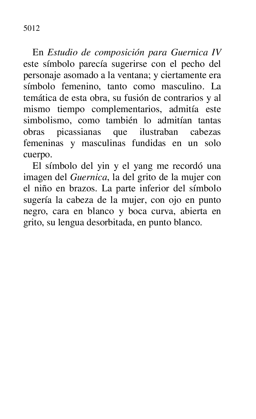 
En Estudio de composición para Guernica IV 
este símbolo parecía sugerirse con el pecho del 
personaje asomado a la ventana; y ciertamente era 
símbolo femenino, tanto como masculino. La 
temática de esta obra, su fusión de contrarios y al 
mismo tiempo complementarios, admitía este 
simbolismo, como también lo admitían tantas 
obras picassianas que ilustraban cabezas 
femeninas y masculinas fundidas en un solo 
cuerpo. 

El símbolo del yin y el yang me recordó una 
imagen del Guernica, la del grito de la mujer con 
el niño en brazos. La parte inferior del símbolo 
sugería la cabeza de la mujer, con ojo en punto 
negro, cara en blanco y boca curva, abierta en 
grito, su lengua desorbitada, en punto blanco. 


