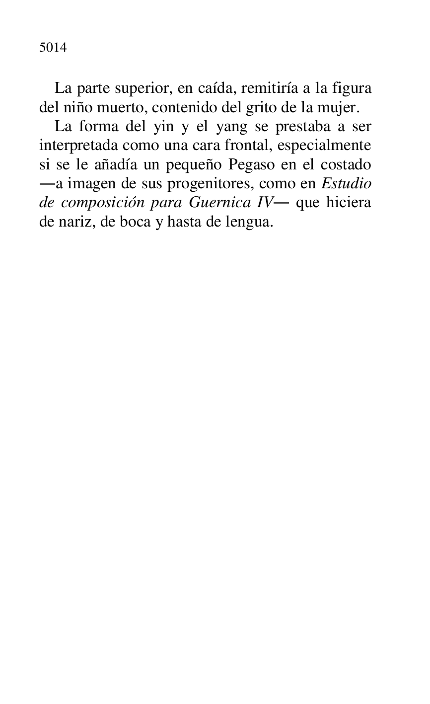 
La parte superior, en caída, remitiría a la figura 
del niño muerto, contenido del grito de la mujer. 

La forma del yin y el yang se prestaba a ser 
interpretada como una cara frontal, especialmente 
si se le añadía un pequeño Pegaso en el costado 
.a imagen de sus progenitores, como en Estudio 
de composición para Guernica IV. que hiciera 
de nariz, de boca y hasta de lengua. 



