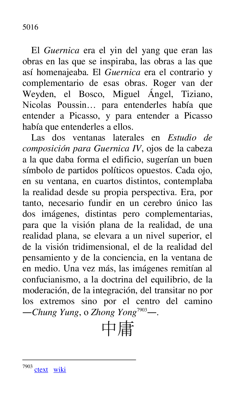 
El Guernica era el yin del yang que eran las 
obras en las que se inspiraba, las obras a las que 
así homenajeaba. El Guernica era el contrario y 
complementario de esas obras. Roger van der 
Weyden, el Bosco, Miguel Ángel, Tiziano, 
Nicolas Poussin… para entenderles había que 
entender a Picasso, y para entender a Picasso 
había que entenderles a ellos. 

Las dos ventanas laterales en Estudio de 
composición para Guernica IV, ojos de la cabeza 
a la que daba forma el edificio, sugerían un buen 
símbolo de partidos políticos opuestos. Cada ojo, 
en su ventana, en cuartos distintos, contemplaba 
la realidad desde su propia perspectiva. Era, por 
tanto, necesario fundir en un cerebro único las 
dos imágenes, distintas pero complementarias, 
para que la visión plana de la realidad, de una 
realidad plana, se elevara a un nivel superior, el 
de la visión tridimensional, el de la realidad del 
pensamiento y de la conciencia, en la ventana de 
en medio. Una vez más, las imágenes remitían al 
confucianismo, a la doctrina del equilibrio, de la 
moderación, de la integración, del transitar no por 
los extremos sino por el centro del camino 
.Chung Yung, o Zhong Yong 7903.. 

7903 ctext wiki 

.. 


