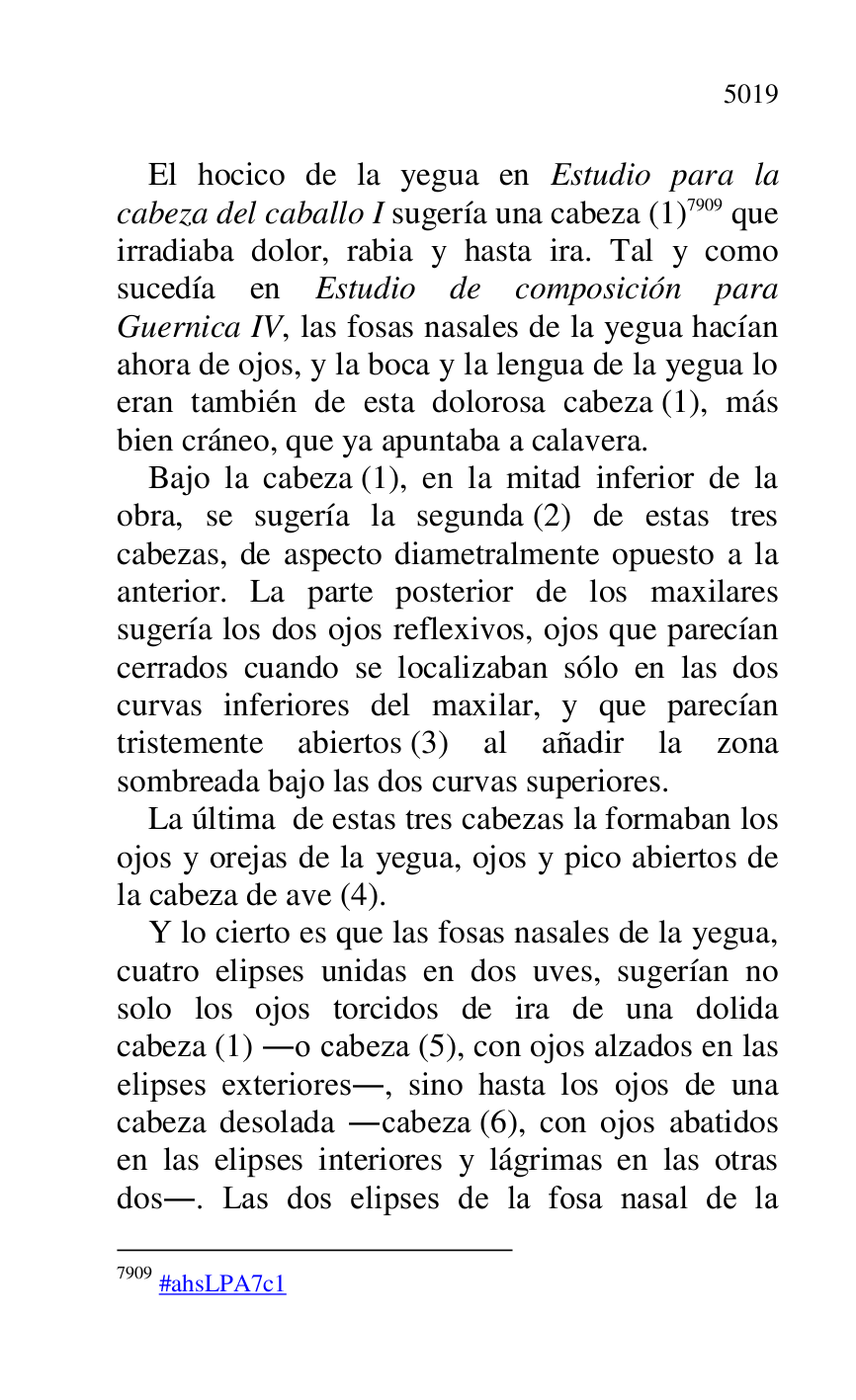 
El hocico de la yegua en Estudio para la 
cabeza del caballo I sugería una cabeza (1) 7909 que 
irradiaba dolor, rabia y hasta ira. Tal y como 
sucedía en Estudio de composición para 
Guernica IV, las fosas nasales de la yegua hacían 
ahora de ojos, y la boca y la lengua de la yegua lo 
eran también de esta dolorosa cabeza (1), más 
bien cráneo, que ya apuntaba a calavera. 

7909 #ahsLPA7c1 
Bajo la cabeza (1), en la mitad inferior de la 
obra, se sugería la segunda (2) de estas tres 
cabezas, de aspecto diametralmente opuesto a la 
anterior. La parte posterior de los maxilares 
sugería los dos ojos reflexivos, ojos que parecían 
cerrados cuando se localizaban sólo en las dos 
curvas inferiores del maxilar, y que parecían 
tristemente abiertos (3) al añadir la zona 
sombreada bajo las dos curvas superiores. 

La última de estas tres cabezas la formaban los 
ojos y orejas de la yegua, ojos y pico abiertos de 
la cabeza de ave (4). 

Y lo cierto es que las fosas nasales de la yegua, 
cuatro elipses unidas en dos uves, sugerían no 
solo los ojos torcidos de ira de una dolida 
cabeza (1) .o cabeza (5), con ojos alzados en las 
elipses exteriores., sino hasta los ojos de una 
cabeza desolada .cabeza (6), con ojos abatidos 
en las elipses interiores y lágrimas en las otras 
dos.. Las dos elipses de la fosa nasal de la 


