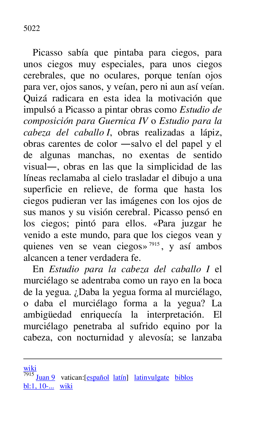 
wiki 

7915 Juan 9 vatican:[español latín] latinvulgate biblos 

bl:1, 10-... wiki 

Picasso sabía que pintaba para ciegos, para 
unos ciegos muy especiales, para unos ciegos 
cerebrales, que no oculares, porque tenían ojos 
para ver, ojos sanos, y veían, pero ni aun así veían. 
Quizá radicara en esta idea la motivación que 
impulsó a Picasso a pintar obras como Estudio de 
composición para Guernica IV o Estudio para la 
cabeza del caballo I, obras realizadas a lápiz, 
obras carentes de color .salvo el del papel y el 
de algunas manchas, no exentas de sentido 
visual., obras en las que la simplicidad de las 
líneas reclamaba al cielo trasladar el dibujo a una 
superficie en relieve, de forma que hasta los 
ciegos pudieran ver las imágenes con los ojos de 
sus manos y su visión cerebral. Picasso pensó en 
los ciegos; pintó para ellos. «Para juzgar he 
venido a este mundo, para que los ciegos vean y 
quienes ven se vean ciegos» 7915, y así ambos 
alcancen a tener verdadera fe. 

En Estudio para la cabeza del caballo I el 
murciélago se adentraba como un rayo en la boca 
de la yegua. ¿Daba la yegua forma al murciélago, 
o daba el murciélago forma a la yegua? La 
ambigüedad enriquecía la interpretación. El 
murciélago penetraba al sufrido equino por la 
cabeza, con nocturnidad y alevosía; se lanzaba 


