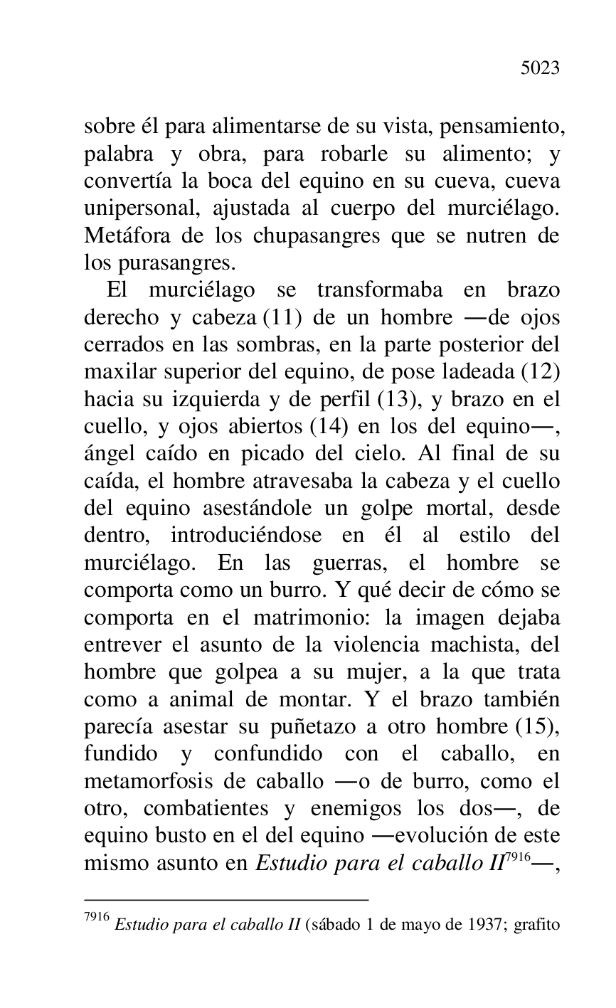 
sobre él para alimentarse de su vista, pensamiento, 
palabra y obra, para robarle su alimento; y 
convertía la boca del equino en su cueva, cueva 
unipersonal, ajustada al cuerpo del murciélago. 
Metáfora de los chupasangres que se nutren de 
los purasangres. 

El murciélago se transformaba en brazo 
derecho y cabeza (11) de un hombre .de ojos 
cerrados en las sombras, en la parte posterior del 
maxilar superior del equino, de pose ladeada (12) 
hacia su izquierda y de perfil (13), y brazo en el 
cuello, y ojos abiertos (14) en los del equino., 
ángel caído en picado del cielo. Al final de su 
caída, el hombre atravesaba la cabeza y el cuello 
del equino asestándole un golpe mortal, desde 
dentro, introduciéndose en él al estilo del 
murciélago. En las guerras, el hombre se 
comporta como un burro. Y qué decir de cómo se 
comporta en el matrimonio: la imagen dejaba 
entrever el asunto de la violencia machista, del 
hombre que golpea a su mujer, a la que trata 
como a animal de montar. Y el brazo también 
parecía asestar su puñetazo a otro hombre (15), 
fundido y confundido con el caballo, en 
metamorfosis de caballo .o de burro, como el 
otro, combatientes y enemigos los dos., de 
equino busto en el del equino .evolución de este 
mismo asunto en Estudio para el caballo II 7916., 

7916 Estudio para el caballo II (sábado 1 de mayo de 1937; grafito 


