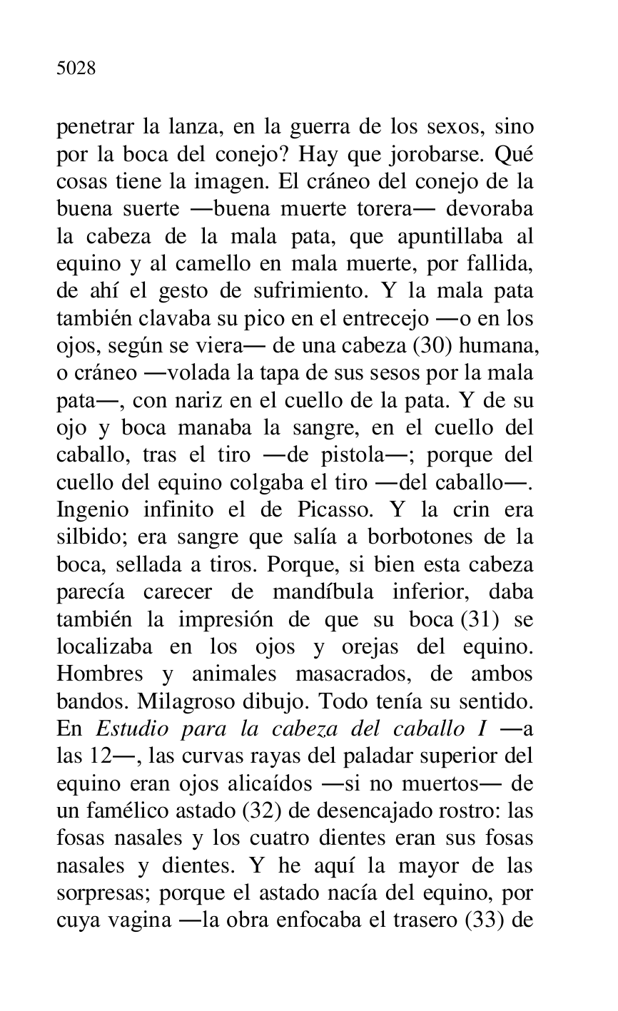 
penetrar la lanza, en la guerra de los sexos, sino 
por la boca del conejo? Hay que jorobarse. Qué 
cosas tiene la imagen. El cráneo del conejo de la 
buena suerte .buena muerte torera. devoraba 
la cabeza de la mala pata, que apuntillaba al 
equino y al camello en mala muerte, por fallida, 
de ahí el gesto de sufrimiento. Y la mala pata 
también clavaba su pico en el entrecejo .o en los 
ojos, según se viera. de una cabeza (30) humana, 
o cráneo .volada la tapa de sus sesos por la mala 
pata., con nariz en el cuello de la pata. Y de su 
ojo y boca manaba la sangre, en el cuello del 
caballo, tras el tiro .de pistola.; porque del 
cuello del equino colgaba el tiro .del caballo.. 
Ingenio infinito el de Picasso. Y la crin era 
silbido; era sangre que salía a borbotones de la 
boca, sellada a tiros. Porque, si bien esta cabeza 
parecía carecer de mandíbula inferior, daba 
también la impresión de que su boca (31) se 
localizaba en los ojos y orejas del equino. 
Hombres y animales masacrados, de ambos 
bandos. Milagroso dibujo. Todo tenía su sentido. 
En Estudio para la cabeza del caballo I .a 
las 12., las curvas rayas del paladar superior del 
equino eran ojos alicaídos .si no muertos. de 
un famélico astado (32) de desencajado rostro: las 
fosas nasales y los cuatro dientes eran sus fosas 
nasales y dientes. Y he aquí la mayor de las 
sorpresas; porque el astado nacía del equino, por 
cuya vagina .la obra enfocaba el trasero (33) de 


