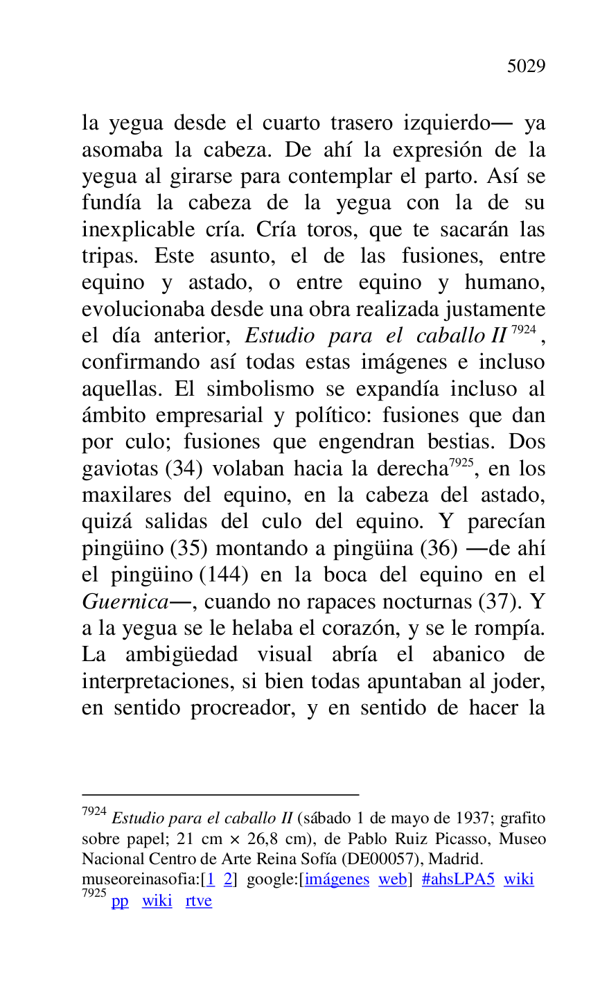 
la yegua desde el cuarto trasero izquierdo. ya 
asomaba la cabeza. De ahí la expresión de la 
yegua al girarse para contemplar el parto. Así se 
fundía la cabeza de la yegua con la de su 
inexplicable cría. Cría toros, que te sacarán las 
tripas. Este asunto, el de las fusiones, entre 
equino y astado, o entre equino y humano, 
evolucionaba desde una obra realizada justamente 
el día anterior, Estudio para el caballo II 7924, 
confirmando así todas estas imágenes e incluso 
aquellas. El simbolismo se expandía incluso al 
ámbito empresarial y político: fusiones que dan 
por culo; fusiones que engendran bestias. Dos 
gaviotas (34) volaban hacia la derecha 7925, en los 
maxilares del equino, en la cabeza del astado, 
quizá salidas del culo del equino. Y parecían 
pingüino (35) montando a pingüina (36) .de ahí 
el pingüino (144) en la boca del equino en el 
Guernica., cuando no rapaces nocturnas (37). Y 
a la yegua se le helaba el corazón, y se le rompía. 
La ambigüedad visual abría el abanico de 
interpretaciones, si bien todas apuntaban al joder, 
en sentido procreador, y en sentido de hacer la 

7924 Estudio para el caballo II (sábado 1 de mayo de 1937; grafito 
sobre papel; 21 cm × 26,8 cm), de Pablo Ruiz Picasso, Museo 
Nacional Centro de Arte Reina Sofía (DE00057), Madrid. 
museoreinasofia:[1 2] google:[imágenes web] #ahsLPA5 wiki 
7925 pp wiki rtve 


