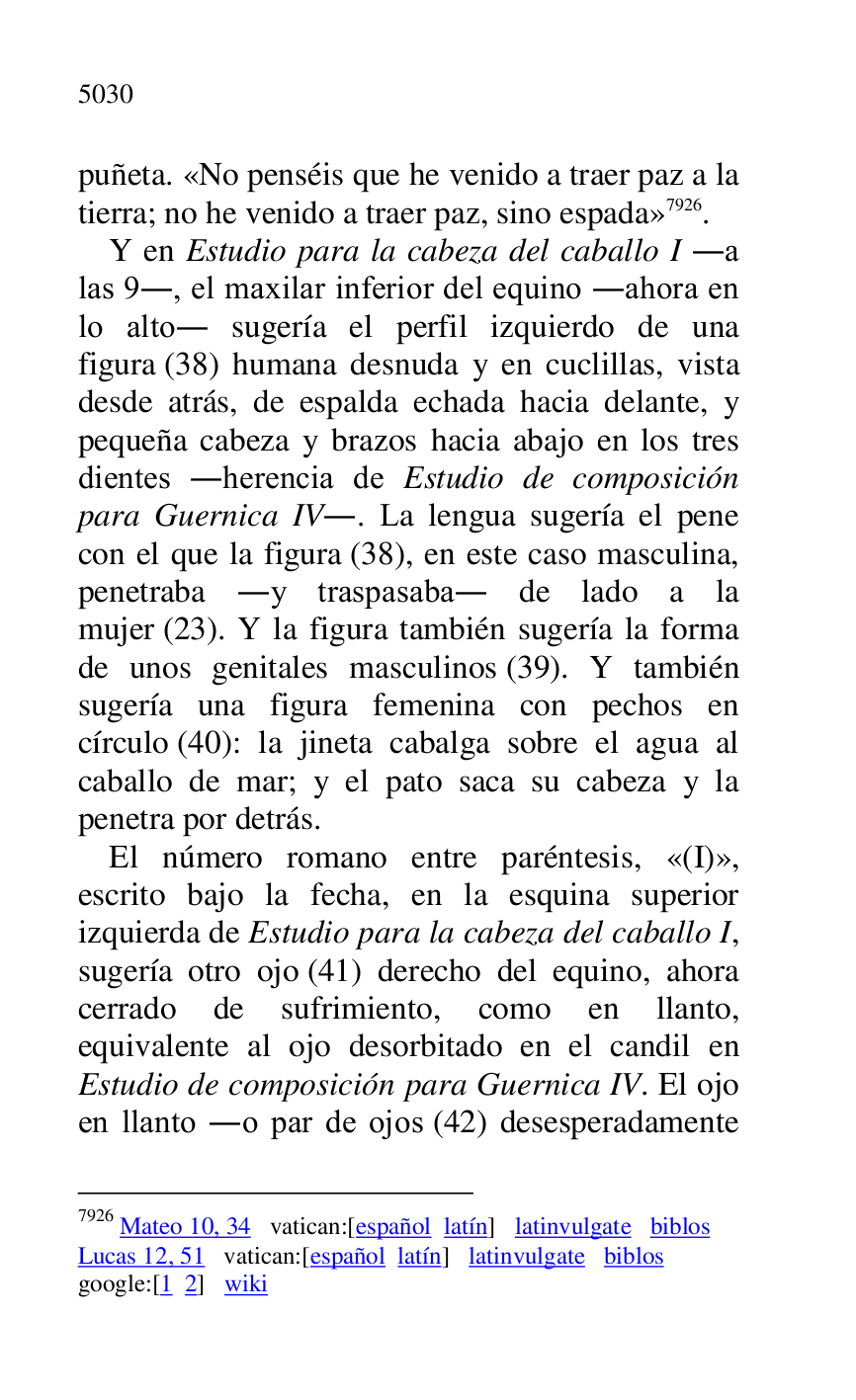 
puñeta. «No penséis que he venido a traer paz a la 
tierra; no he venido a traer paz, sino espada» 7926. 

7926 Mateo 10, 34 vatican:[español latín] latinvulgate biblos 

Lucas 12, 51 vatican:[español latín] latinvulgate biblos 

google:[1 2] wiki 

Y en Estudio para la cabeza del caballo I .a 
las 9., el maxilar inferior del equino .ahora en 
lo alto. sugería el perfil izquierdo de una 
figura (38) humana desnuda y en cuclillas, vista 
desde atrás, de espalda echada hacia delante, y 
pequeña cabeza y brazos hacia abajo en los tres 
dientes .herencia de Estudio de composición 
para Guernica IV.. La lengua sugería el pene 
con el que la figura (38), en este caso masculina, 
penetraba .y traspasaba. de lado a la 
mujer (23). Y la figura también sugería la forma 
de unos genitales masculinos (39). Y también 
sugería una figura femenina con pechos en 
círculo (40): la jineta cabalga sobre el agua al 
caballo de mar; y el pato saca su cabeza y la 
penetra por detrás. 

El número romano entre paréntesis, «(I)», 
escrito bajo la fecha, en la esquina superior 
izquierda de Estudio para la cabeza del caballo I, 
sugería otro ojo (41) derecho del equino, ahora 
cerrado de sufrimiento, como en llanto, 
equivalente al ojo desorbitado en el candil en 
Estudio de composición para Guernica IV. El ojo 
en llanto .o par de ojos (42) desesperadamente 


