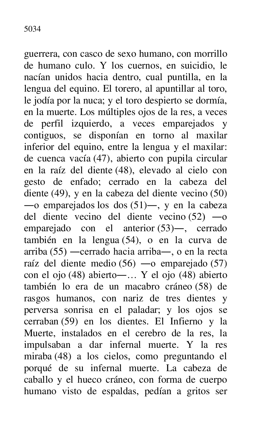 
guerrera, con casco de sexo humano, con morrillo 
de humano culo. Y los cuernos, en suicidio, le 
nacían unidos hacia dentro, cual puntilla, en la 
lengua del equino. El torero, al apuntillar al toro, 
le jodía por la nuca; y el toro despierto se dormía, 
en la muerte. Los múltiples ojos de la res, a veces 
de perfil izquierdo, a veces emparejados y 
contiguos, se disponían en torno al maxilar 
inferior del equino, entre la lengua y el maxilar: 
de cuenca vacía (47), abierto con pupila circular 
en la raíz del diente (48), elevado al cielo con 
gesto de enfado; cerrado en la cabeza del 
diente (49), y en la cabeza del diente vecino (50) 
.o emparejados los dos (51)., y en la cabeza 
del diente vecino del diente vecino (52) .o 
emparejado con el anterior (53)., cerrado 
también en la lengua (54), o en la curva de 
arriba (55) .cerrado hacia arriba., o en la recta 
raíz del diente medio (56) .o emparejado (57) 
con el ojo (48) abierto.… Y el ojo (48) abierto 
también lo era de un macabro cráneo (58) de 
rasgos humanos, con nariz de tres dientes y 
perversa sonrisa en el paladar; y los ojos se 
cerraban (59) en los dientes. El Infierno y la 
Muerte, instalados en el cerebro de la res, la 
impulsaban a dar infernal muerte. Y la res 
miraba (48) a los cielos, como preguntando el 
porqué de su infernal muerte. La cabeza de 
caballo y el hueco cráneo, con forma de cuerpo 
humano visto de espaldas, pedían a gritos ser 



