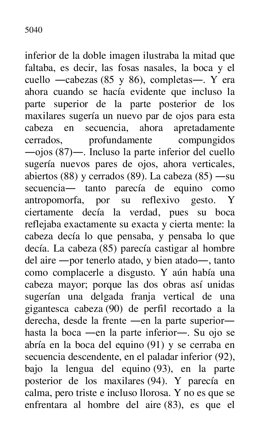 
inferior de la doble imagen ilustraba la mitad que 
faltaba, es decir, las fosas nasales, la boca y el 
cuello .cabezas (85 y 86), completas.. Y era 
ahora cuando se hacía evidente que incluso la 
parte superior de la parte posterior de los 
maxilares sugería un nuevo par de ojos para esta 
cabeza en secuencia, ahora apretadamente 
cerrados, profundamente compungidos 
.ojos (87).. Incluso la parte inferior del cuello 
sugería nuevos pares de ojos, ahora verticales, 
abiertos (88) y cerrados (89). La cabeza (85) .su 
secuencia. tanto parecía de equino como 
antropomorfa, por su reflexivo gesto. Y 
ciertamente decía la verdad, pues su boca 
reflejaba exactamente su exacta y cierta mente: la 
cabeza decía lo que pensaba, y pensaba lo que 
decía. La cabeza (85) parecía castigar al hombre 
del aire .por tenerlo atado, y bien atado., tanto 
como complacerle a disgusto. Y aún había una 
cabeza mayor; porque las dos obras así unidas 
sugerían una delgada franja vertical de una 
gigantesca cabeza (90) de perfil recortado a la 
derecha, desde la frente .en la parte superior. 
hasta la boca .en la parte inferior.. Su ojo se 
abría en la boca del equino (91) y se cerraba en 
secuencia descendente, en el paladar inferior (92), 
bajo la lengua del equino (93), en la parte 
posterior de los maxilares (94). Y parecía en 
calma, pero triste e incluso llorosa. Y no es que se 
enfrentara al hombre del aire (83), es que el 


