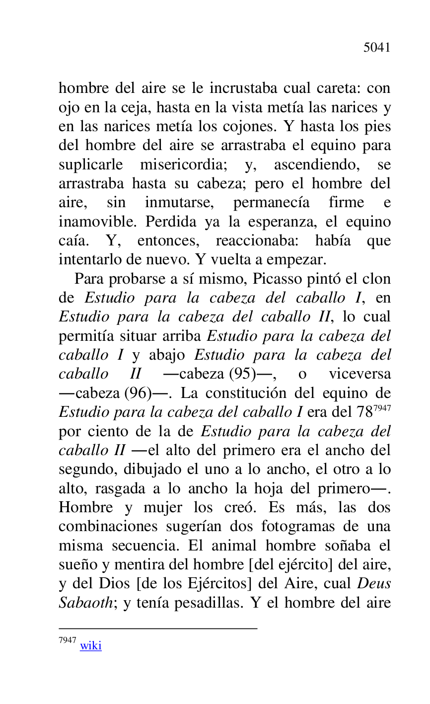 
hombre del aire se le incrustaba cual careta: con 
ojo en la ceja, hasta en la vista metía las narices y 
en las narices metía los cojones. Y hasta los pies 
del hombre del aire se arrastraba el equino para 
suplicarle misericordia; y, ascendiendo, se 
arrastraba hasta su cabeza; pero el hombre del 
aire, sin inmutarse, permanecía firme e 
inamovible. Perdida ya la esperanza, el equino 
caía. Y, entonces, reaccionaba: había que 
intentarlo de nuevo. Y vuelta a empezar. 

Para probarse a sí mismo, Picasso pintó el clon 
de Estudio para la cabeza del caballo I, en 
Estudio para la cabeza del caballo II, lo cual 
permitía situar arriba Estudio para la cabeza del 
caballo I y abajo Estudio para la cabeza del 
caballo II .cabeza (95)., o viceversa 
.cabeza (96).. La constitución del equino de 
Estudio para la cabeza del caballo I era del 787947 
por ciento de la de Estudio para la cabeza del 
caballo II .el alto del primero era el ancho del 
segundo, dibujado el uno a lo ancho, el otro a lo 
alto, rasgada a lo ancho la hoja del primero.. 
Hombre y mujer los creó. Es más, las dos 
combinaciones sugerían dos fotogramas de una 
misma secuencia. El animal hombre soñaba el 
sueño y mentira del hombre [del ejército] del aire, 
y del Dios [de los Ejércitos] del Aire, cual Deus 
Sabaoth; y tenía pesadillas. Y el hombre del aire 

7947 wiki 


