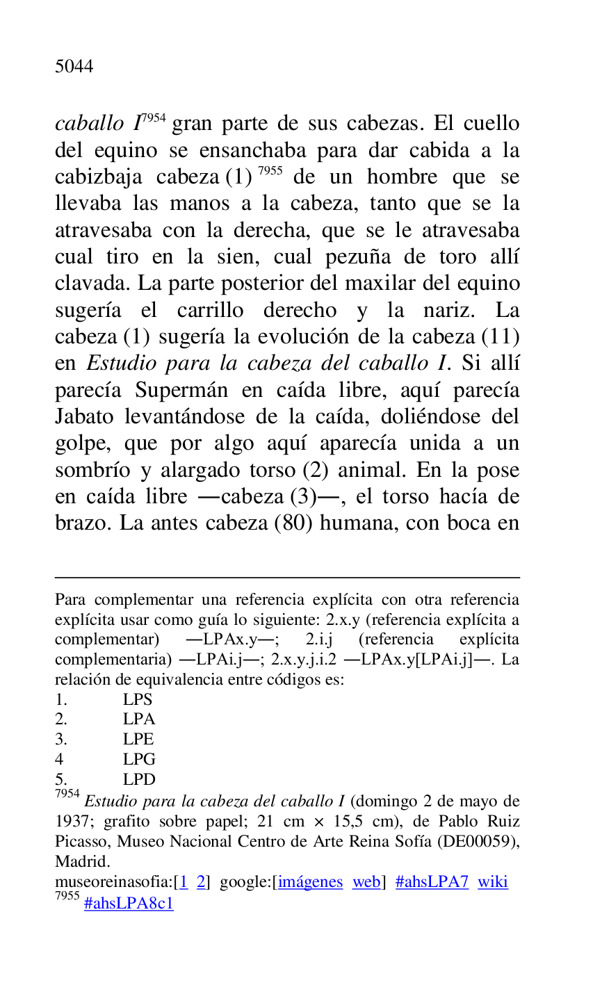 
Para complementar una referencia explícita con otra referencia 
explícita usar como guía lo siguiente: 2.x.y (referencia explícita a 
complementar) .LPAx.y.; 2.i.j (referencia explícita 
complementaria) .LPAi.j.; 2.x.y.j.i.2 .LPAx.y[LPAi.j].. La 
relación de equivalencia entre códigos es: 

1. LPS 

2. LPA 

3. LPE 

4 LPG 

5. LPD 

7954 Estudio para la cabeza del caballo I (domingo 2 de mayo de 
1937; grafito sobre papel; 21 cm × 15,5 cm), de Pablo Ruiz 
Picasso, Museo Nacional Centro de Arte Reina Sofía (DE00059), Madrid. 

museoreinasofia:[1 2] google:[imágenes web] #ahsLPA7 wiki 
7955 #ahsLPA8c1 
caballo I 7954 gran parte de sus cabezas. El cuello 
del equino se ensanchaba para dar cabida a la 
cabizbaja cabeza (1) 7955 de un hombre que se 
llevaba las manos a la cabeza, tanto que se la 
atravesaba con la derecha, que se le atravesaba 
cual tiro en la sien, cual pezuña de toro allí 
clavada. La parte posterior del maxilar del equino 
sugería el carrillo derecho y la nariz. La 
cabeza (1) sugería la evolución de la cabeza (11) 
en Estudio para la cabeza del caballo I. Si allí 
parecía Supermán en caída libre, aquí parecía 
Jabato levantándose de la caída, doliéndose del 
golpe, que por algo aquí aparecía unida a un 
sombrío y alargado torso (2) animal. En la pose 
en caída libre .cabeza (3)., el torso hacía de 
brazo. La antes cabeza (80) humana, con boca en 


