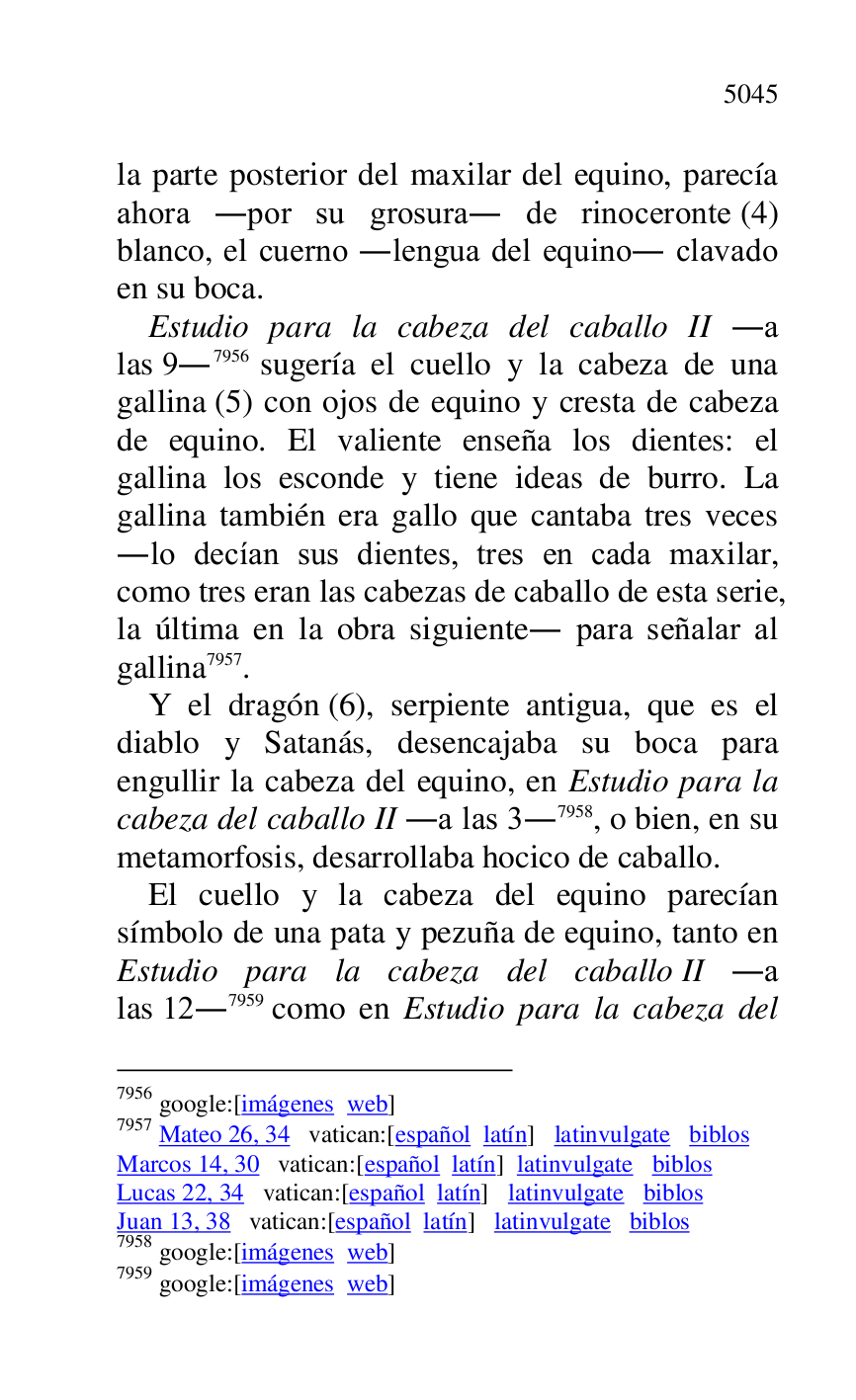 
la parte posterior del maxilar del equino, parecía 
ahora .por su grosura. de rinoceronte (4) 
blanco, el cuerno .lengua del equino. clavado 
en su boca. 

Estudio para la cabeza del caballo II .a 
las 9.7956 sugería el cuello y la cabeza de una 
gallina (5) con ojos de equino y cresta de cabeza 
de equino. El valiente enseña los dientes: el 
gallina los esconde y tiene ideas de burro. La 
gallina también era gallo que cantaba tres veces 
.lo decían sus dientes, tres en cada maxilar, 
como tres eran las cabezas de caballo de esta serie, 
la última en la obra siguiente. para señalar al 
gallina 7957. 

7956 google:[imágenes web] 

7957 Mateo 26, 34 vatican:[español latín] latinvulgate biblos 

Marcos 14, 30 vatican:[español latín] latinvulgate biblos 

Lucas 22, 34 vatican:[español latín] latinvulgate biblos 

Juan 13, 38 vatican:[español latín] latinvulgate biblos 

7958 google:[imágenes web] 

7959 google:[imágenes web] 

Y el dragón (6), serpiente antigua, que es el 
diablo y Satanás, desencajaba su boca para 
engullir la cabeza del equino, en Estudio para la 
cabeza del caballo II .a las 3.7958, o bien, en su 
metamorfosis, desarrollaba hocico de caballo. 

El cuello y la cabeza del equino parecían 
símbolo de una pata y pezuña de equino, tanto en 
Estudio para la cabeza del caballo II .a 
las 12.7959 como en Estudio para la cabeza del 


