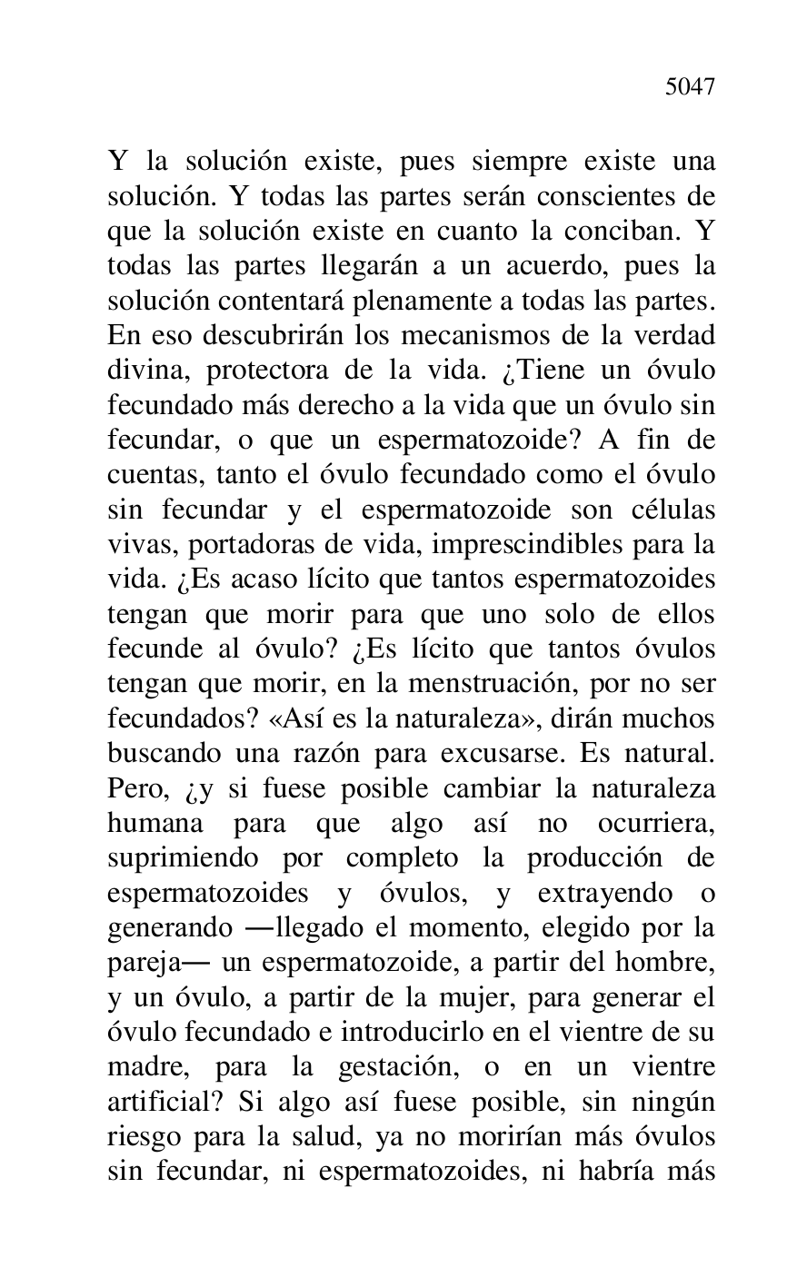 
Y la solución existe, pues siempre existe una 
solución. Y todas las partes serán conscientes de 
que la solución existe en cuanto la conciban. Y 
todas las partes llegarán a un acuerdo, pues la 
solución contentará plenamente a todas las partes. 
En eso descubrirán los mecanismos de la verdad 
divina, protectora de la vida. ¿Tiene un óvulo 
fecundado más derecho a la vida que un óvulo sin 
fecundar, o que un espermatozoide? A fin de 
cuentas, tanto el óvulo fecundado como el óvulo 
sin fecundar y el espermatozoide son células 
vivas, portadoras de vida, imprescindibles para la 
vida. ¿Es acaso lícito que tantos espermatozoides 
tengan que morir para que uno solo de ellos 
fecunde al óvulo? ¿Es lícito que tantos óvulos 
tengan que morir, en la menstruación, por no ser 
fecundados? «Así es la naturaleza», dirán muchos 
buscando una razón para excusarse. Es natural. 
Pero, ¿y si fuese posible cambiar la naturaleza 
humana para que algo así no ocurriera, 
suprimiendo por completo la producción de 
espermatozoides y óvulos, y extrayendo o 
generando .llegado el momento, elegido por la 
pareja. un espermatozoide, a partir del hombre, 
y un óvulo, a partir de la mujer, para generar el 
óvulo fecundado e introducirlo en el vientre de su 
madre, para la gestación, o en un vientre 
artificial? Si algo así fuese posible, sin ningún 
riesgo para la salud, ya no morirían más óvulos 
sin fecundar, ni espermatozoides, ni habría más 


