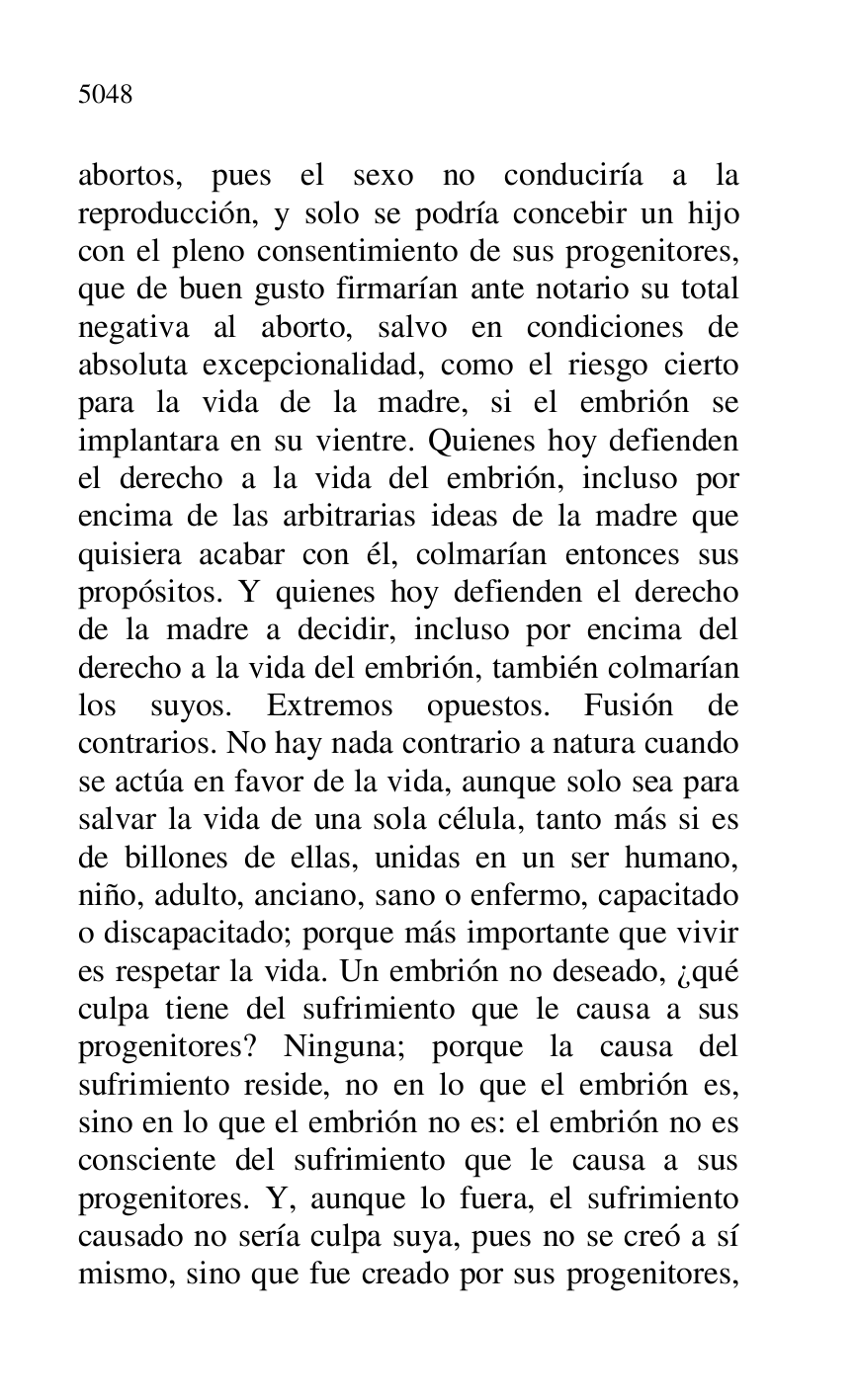 
abortos, pues el sexo no conduciría a la 
reproducción, y solo se podría concebir un hijo 
con el pleno consentimiento de sus progenitores, 
que de buen gusto firmarían ante notario su total 
negativa al aborto, salvo en condiciones de 
absoluta excepcionalidad, como el riesgo cierto 
para la vida de la madre, si el embrión se 
implantara en su vientre. Quienes hoy defienden 
el derecho a la vida del embrión, incluso por 
encima de las arbitrarias ideas de la madre que 
quisiera acabar con él, colmarían entonces sus 
propósitos. Y quienes hoy defienden el derecho 
de la madre a decidir, incluso por encima del 
derecho a la vida del embrión, también colmarían 
los suyos. Extremos opuestos. Fusión de 
contrarios. No hay nada contrario a natura cuando 
se actúa en favor de la vida, aunque solo sea para 
salvar la vida de una sola célula, tanto más si es 
de billones de ellas, unidas en un ser humano, 
niño, adulto, anciano, sano o enfermo, capacitado 
o discapacitado; porque más importante que vivir 
es respetar la vida. Un embrión no deseado, ¿qué 
culpa tiene del sufrimiento que le causa a sus 
progenitores? Ninguna; porque la causa del 
sufrimiento reside, no en lo que el embrión es, 
sino en lo que el embrión no es: el embrión no es 
consciente del sufrimiento que le causa a sus 
progenitores. Y, aunque lo fuera, el sufrimiento 
causado no sería culpa suya, pues no se creó a sí 
mismo, sino que fue creado por sus progenitores, 


