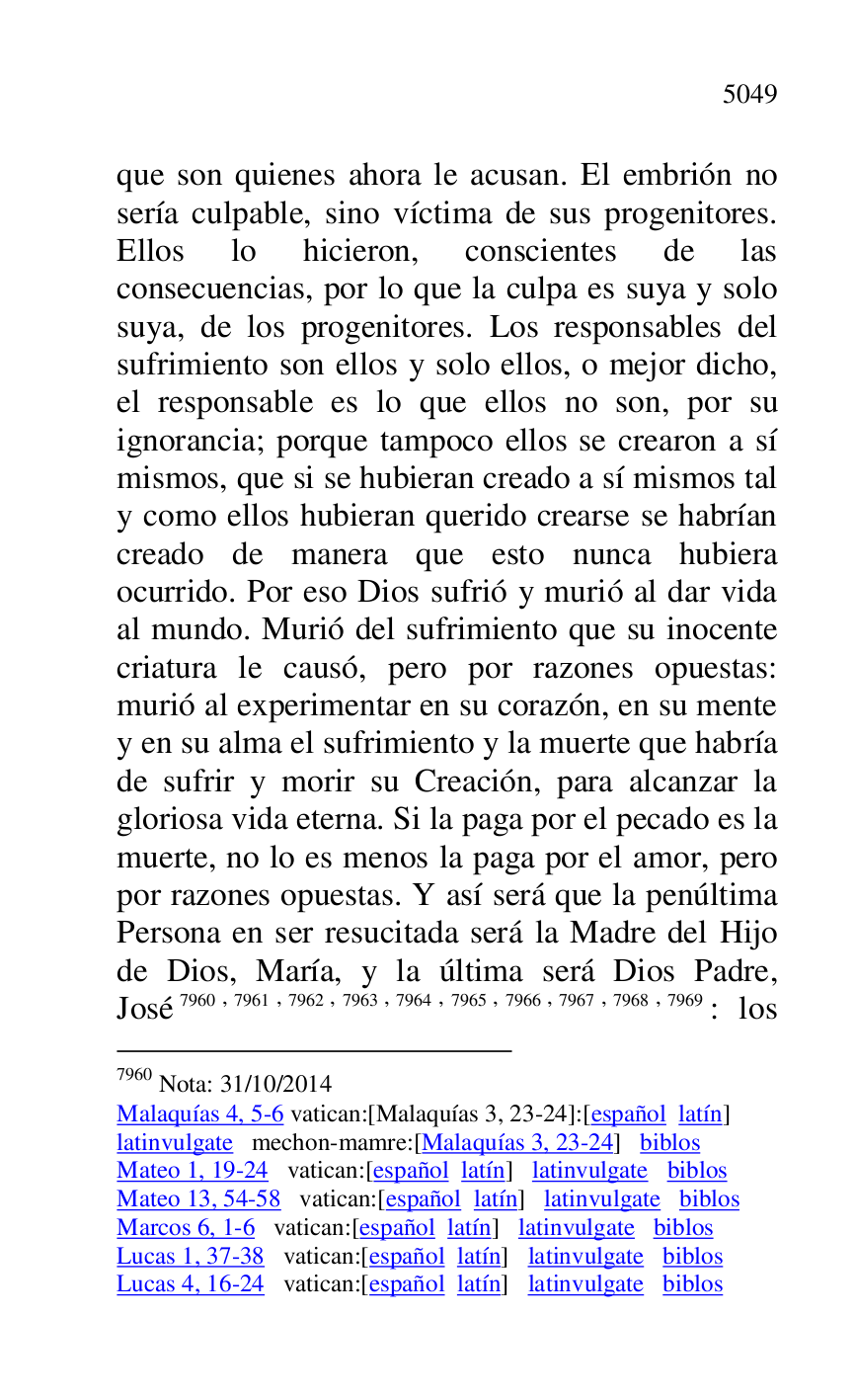 
que son quienes ahora le acusan. El embrión no 
sería culpable, sino víctima de sus progenitores. 
Ellos lo hicieron, conscientes de las 
consecuencias, por lo que la culpa es suya y solo 
suya, de los progenitores. Los responsables del 
sufrimiento son ellos y solo ellos, o mejor dicho, 
el responsable es lo que ellos no son, por su 
ignorancia; porque tampoco ellos se crearon a sí 
mismos, que si se hubieran creado a sí mismos tal 
y como ellos hubieran querido crearse se habrían 
creado de manera que esto nunca hubiera 
ocurrido. Por eso Dios sufrió y murió al dar vida 
al mundo. Murió del sufrimiento que su inocente 
criatura le causó, pero por razones opuestas: 
murió al experimentar en su corazón, en su mente 
y en su alma el sufrimiento y la muerte que habría 
de sufrir y morir su Creación, para alcanzar la 
gloriosa vida eterna. Si la paga por el pecado es la 
muerte, no lo es menos la paga por el amor, pero 
por razones opuestas. Y así será que la penúltima 
Persona en ser resucitada será la Madre del Hijo 
de Dios, María, y la última será Dios Padre, 
José 7960,7961,7962,7963,7964,7965,7966,7967,7968,7969: los 

7960 Nota: 31/10/2014 

Malaquías 4, 5-6 vatican:[Malaquías 3, 23-24]:[español latín] 

latinvulgate mechon-mamre:[Malaquías 3, 23-24] biblos 

Mateo 1, 19-24 vatican:[español latín] latinvulgate biblos 

Mateo 13, 54-58 vatican:[español latín] latinvulgate biblos 

Marcos 6, 1-6 vatican:[español latín] latinvulgate biblos 

Lucas 1, 37-38 vatican:[español latín] latinvulgate biblos 

Lucas 4, 16-24 vatican:[español latín] latinvulgate biblos 


