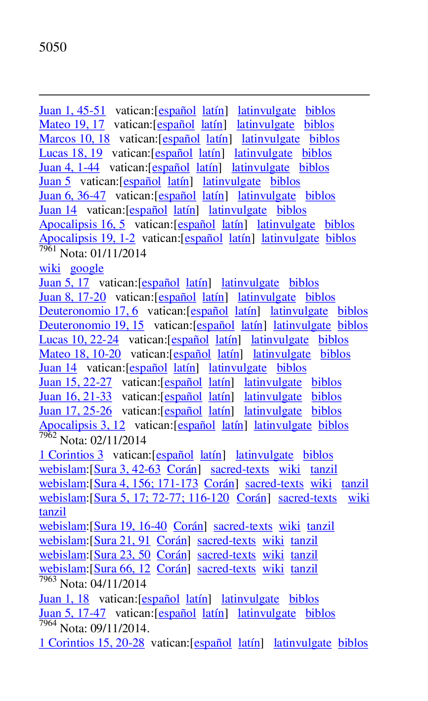 
Juan 1, 45-51 vatican:[español latín] latinvulgate biblos 

Mateo 19, 17 vatican:[español latín] latinvulgate biblos 

Marcos 10, 18 vatican:[español latín] latinvulgate biblos 

Lucas 18, 19 vatican:[español latín] latinvulgate biblos 

Juan 4, 1-44 vatican:[español latín] latinvulgate biblos 

Juan 5 vatican:[español latín] latinvulgate biblos 

Juan 6, 36-47 vatican:[español latín] latinvulgate biblos 

Juan 14 vatican:[español latín] latinvulgate biblos 

Apocalipsis 16, 5 vatican:[español latín] latinvulgate biblos 

Apocalipsis 19, 1-2 vatican:[español latín] latinvulgate biblos 

7961 Nota: 01/11/2014 

wiki google 

Juan 5, 17 vatican:[español latín] latinvulgate biblos 

Juan 8, 17-20 vatican:[español latín] latinvulgate biblos 

Deuteronomio 17, 6 vatican:[español latín] latinvulgate biblos 

Deuteronomio 19, 15 vatican:[español latín] latinvulgate biblos 

Lucas 10, 22-24 vatican:[español latín] latinvulgate biblos 

Mateo 18, 10-20 vatican:[español latín] latinvulgate biblos 

Juan 14 vatican:[español latín] latinvulgate biblos 

Juan 15, 22-27 vatican:[español latín] latinvulgate biblos 

Juan 16, 21-33 vatican:[español latín] latinvulgate biblos 

Juan 17, 25-26 vatican:[español latín] latinvulgate biblos 

Apocalipsis 3, 12 vatican:[español latín] latinvulgate biblos 

7962 Nota: 02/11/2014 

1 Corintios 3 vatican:[español latín] latinvulgate biblos 

webislam:[Sura 3, 42-63 Corán] sacred-texts wiki tanzil 

webislam:[Sura 4, 156; 171-173 Corán] sacred-texts wiki tanzil 

webislam:[Sura 5, 17; 72-77; 116-120 Corán] sacred-texts wiki 
tanzil 

webislam:[Sura 19, 16-40 Corán] sacred-texts wiki tanzil 

webislam:[Sura 21, 91 Corán] sacred-texts wiki tanzil 

webislam:[Sura 23, 50 Corán] sacred-texts wiki tanzil 

webislam:[Sura 66, 12 Corán] sacred-texts wiki tanzil 

7963 Nota: 04/11/2014 

Juan 1, 18 vatican:[español latín] latinvulgate biblos 

Juan 5, 17-47 vatican:[español latín] latinvulgate biblos 

7964 Nota: 09/11/2014. 

1 Corintios 15, 20-28 vatican:[español latín] latinvulgate biblos 


