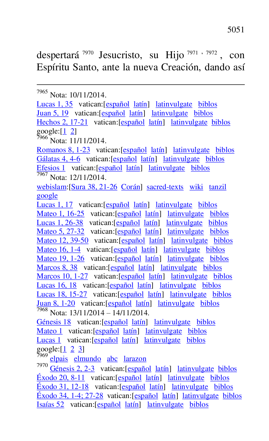 
7965 Nota: 10/11/2014. 

Lucas 1, 35 vatican:[español latín] latinvulgate biblos 

Juan 5, 19 vatican:[español latín] latinvulgate biblos 

Hechos 2, 17-21 vatican:[español latín] latinvulgate biblos 

google:[1 2] 

7966 Nota: 11/11/2014. 

Romanos 8, 1-23 vatican:[español latín] latinvulgate biblos 

Gálatas 4, 4-6 vatican:[español latín] latinvulgate biblos 

Efesios 1 vatican:[español latín] latinvulgate biblos 

7967 Nota: 12/11/2014. 

webislam:[Sura 38, 21-26 Corán] sacred-texts wiki tanzil 

google 

Lucas 1, 17 vatican:[español latín] latinvulgate biblos 

Mateo 1, 16-25 vatican:[español latín] latinvulgate biblos 

Lucas 1, 26-38 vatican:[español latín] latinvulgate biblos 

Mateo 5, 27-32 vatican:[español latín] latinvulgate biblos 

Mateo 12, 39-50 vatican:[español latín] latinvulgate biblos 

Mateo 16, 1-4 vatican:[español latín] latinvulgate biblos 

Mateo 19, 1-26 vatican:[español latín] latinvulgate biblos 

Marcos 8, 38 vatican:[español latín] latinvulgate biblos 

Marcos 10, 1-27 vatican:[español latín] latinvulgate biblos 

Lucas 16, 18 vatican:[español latín] latinvulgate biblos 

Lucas 18, 15-27 vatican:[español latín] latinvulgate biblos 

Juan 8, 1-20 vatican:[español latín] latinvulgate biblos 

7968 Nota: 13/11/2014 R 14/11/2014. 

Génesis 18 vatican:[español latín] latinvulgate biblos 

Mateo 1 vatican:[español latín] latinvulgate biblos 

Lucas 1 vatican:[español latín] latinvulgate biblos 

google:[1 2 3] 

7969 elpais elmundo abc larazon 

7970 Génesis 2, 2-3 vatican:[español latín] latinvulgate biblos 

Éxodo 20, 8-11 vatican:[español latín] latinvulgate biblos 

Éxodo 31, 12-18 vatican:[español latín] latinvulgate biblos 

Éxodo 34, 1-4; 27-28 vatican:[español latín] latinvulgate biblos 

Isaías 52 vatican:[español latín] latinvulgate biblos 

despertará 7970 Jesucristo, su Hijo 7971,7972, con 
Espíritu Santo, ante la nueva Creación, dando así 


