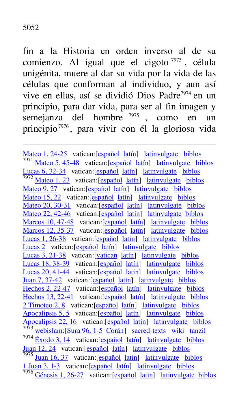 
Mateo 1, 24-25 vatican:[español latín] latinvulgate biblos 

7971 Mateo 5, 45-48 vatican:[español latín] latinvulgate biblos 

Lucas 6, 32-34 vatican:[español latín] latinvulgate biblos 

7972 Mateo 1, 23 vatican:[español latín] latinvulgate biblos 

Mateo 9, 27 vatican:[español latín] latinvulgate biblos 

Mateo 15, 22 vatican:[español latín] latinvulgate biblos 

Mateo 20, 30-31 vatican:[español latín] latinvulgate biblos 

Mateo 22, 42-46 vatican:[español latín] latinvulgate biblos 

Marcos 10, 47-48 vatican:[español latín] latinvulgate biblos 

Marcos 12, 35-37 vatican:[español latín] latinvulgate biblos 

Lucas 1, 26-38 vatican:[español latín] latinvulgate biblos 

Lucas 2 vatican:[español latín] latinvulgate biblos 

Lucas 3, 21-38 vatican:[vatican latín] latinvulgate biblos 

Lucas 18, 38-39 vatican:[español latín] latinvulgate biblos 

Lucas 20, 41-44 vatican:[español latín] latinvulgate biblos 

Juan 7, 37-42 vatican:[español latín] latinvulgate biblos 

Hechos 2, 22-47 vatican:[español latín] latinvulgate biblos 

Hechos 13, 22-41 vatican:[español latín] latinvulgate biblos 

2 Timoteo 2, 8 vatican:[español latín] latinvulgate biblos 

Apocalipsis 5, 5 vatican:[español latín] latinvulgate biblos 

Apocalipsis 22, 16 vatican:[español latín] latinvulgate biblos 

7973 webislam:[Sura 96, 1-5 Corán] sacred-texts wiki tanzil 

7974 Éxodo 3, 14 vatican:[español latín] latinvulgate biblos 

Juan 12, 24 vatican:[español latín] latinvulgate biblos 

7975 Juan 16, 37 vatican:[español latín] latinvulgate biblos 

1 Juan 3, 1-3 vatican:[español latín] latinvulgate biblos 

7976 Génesis 1, 26-27 vatican:[español latín] latinvulgate biblos 

fin a la Historia en orden inverso al de su 
comienzo. Al igual que el cigoto 7973, célula 
unigénita, muere al dar su vida por la vida de las 
células que conforman al individuo, y aun así 
vive en ellas, así se dividió Dios Padre 7974 en un 
principio, para dar vida, para ser al fin imagen y 
semejanza del hombre 7975, como en un 
principio 7976, para vivir con él la gloriosa vida 


