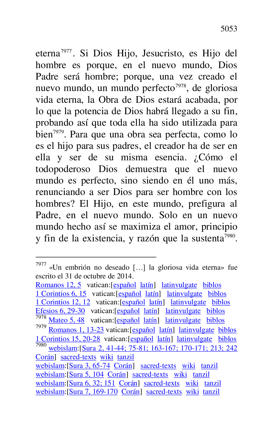 
eterna 7977. Si Dios Hijo, Jesucristo, es Hijo del 
hombre es porque, en el nuevo mundo, Dios 
Padre será hombre; porque, una vez creado el 
nuevo mundo, un mundo perfecto 7978, de gloriosa 
vida eterna, la Obra de Dios estará acabada, por 
lo que la potencia de Dios habrá llegado a su fin, 
probando así que toda ella ha sido utilizada para 
bien 7979. Para que una obra sea perfecta, como lo 
es el hijo para sus padres, el creador ha de ser en 
ella y ser de su misma esencia. ¿Cómo el 
todopoderoso Dios demuestra que el nuevo 
mundo es perfecto, sino siendo en él uno más, 
renunciando a ser Dios para ser hombre con los 
hombres? El Hijo, en este mundo, prefigura al 
Padre, en el nuevo mundo. Solo en un nuevo 
mundo hecho así se maximiza el amor, principio 
y fin de la existencia, y razón que la sustenta 7980. 

7977 «Un embrión no deseado […] la gloriosa vida eterna» fue 
escrito el 31 de octubre de 2014. 

Romanos 12, 5 vatican:[español latín] latinvulgate biblos 

1 Corintios 6, 15 vatican:[español latín] latinvulgate biblos 

1 Corintios 12, 12 vatican:[español latín] latinvulgate biblos 

Efesios 6, 29-30 vatican:[español latín] latinvulgate biblos 

7978 Mateo 5, 48 vatican:[español latín] latinvulgate biblos 

7979 Romanos 1, 13-23 vatican:[español latín] latinvulgate biblos 

1 Corintios 15, 20-28 vatican:[español latín] latinvulgate biblos 

7980 webislam:[Sura 2, 41-44; 75-81; 163-167; 170-171; 213; 242 
Corán] sacred-texts wiki tanzil 

webislam:[Sura 3, 65-74 Corán] sacred-texts wiki tanzil 

webislam:[Sura 5, 104 Corán] sacred-texts wiki tanzil 

webislam:[Sura 6, 32; 151 Corán] sacred-texts wiki tanzil 

webislam:[Sura 7, 169-170 Corán] sacred-texts wiki tanzil 


