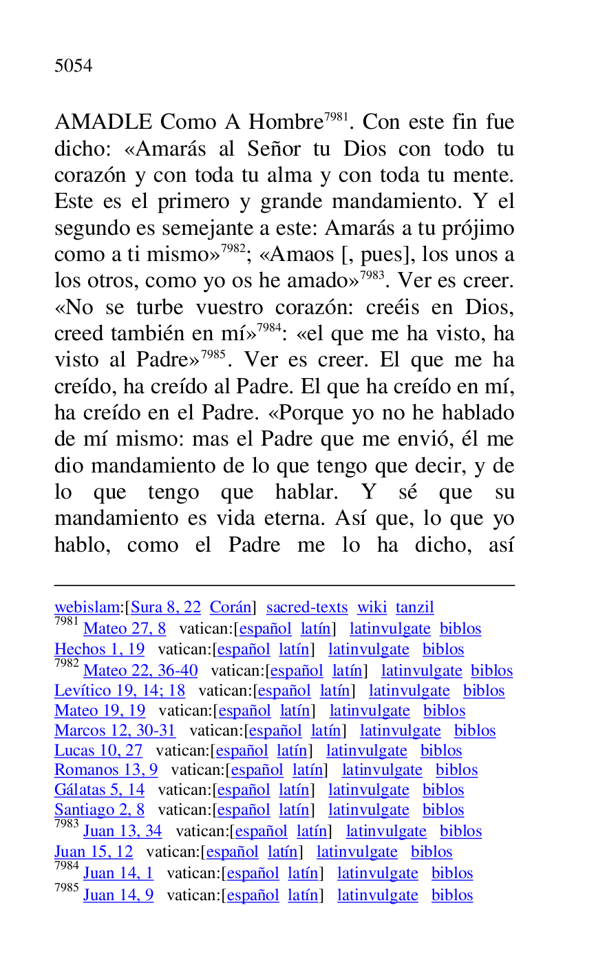 
webislam:[Sura 8, 22 Corán] sacred-texts wiki tanzil 

7981 Mateo 27, 8 vatican:[español latín] latinvulgate biblos 

Hechos 1, 19 vatican:[español latín] latinvulgate biblos 

7982 Mateo 22, 36-40 vatican:[español latín] latinvulgate biblos 

Levítico 19, 14; 18 vatican:[español latín] latinvulgate biblos 

Mateo 19, 19 vatican:[español latín] latinvulgate biblos 

Marcos 12, 30-31 vatican:[español latín] latinvulgate biblos 

Lucas 10, 27 vatican:[español latín] latinvulgate biblos 

Romanos 13, 9 vatican:[español latín] latinvulgate biblos 

Gálatas 5, 14 vatican:[español latín] latinvulgate biblos 

Santiago 2, 8 vatican:[español latín] latinvulgate biblos 

7983 Juan 13, 34 vatican:[español latín] latinvulgate biblos 

Juan 15, 12 vatican:[español latín] latinvulgate biblos 

7984 Juan 14, 1 vatican:[español latín] latinvulgate biblos 

7985 Juan 14, 9 vatican:[español latín] latinvulgate biblos 

AMADLE Como A Hombre 7981. Con este fin fue 
dicho: «Amarás al Señor tu Dios con todo tu 
corazón y con toda tu alma y con toda tu mente. 
Este es el primero y grande mandamiento. Y el 
segundo es semejante a este: Amarás a tu prójimo 
como a ti mismo» 7982; «Amaos [, pues], los unos a 
los otros, como yo os he amado» 7983. Ver es creer. 
«No se turbe vuestro corazón: creéis en Dios, 
creed también en mí» 7984: «el que me ha visto, ha 
visto al Padre» 7985. Ver es creer. El que me ha 
creído, ha creído al Padre. El que ha creído en mí, 
ha creído en el Padre. «Porque yo no he hablado 
de mí mismo: mas el Padre que me envió, él me 
dio mandamiento de lo que tengo que decir, y de 
lo que tengo que hablar. Y sé que su 
mandamiento es vida eterna. Así que, lo que yo 
hablo, como el Padre me lo ha dicho, así 


