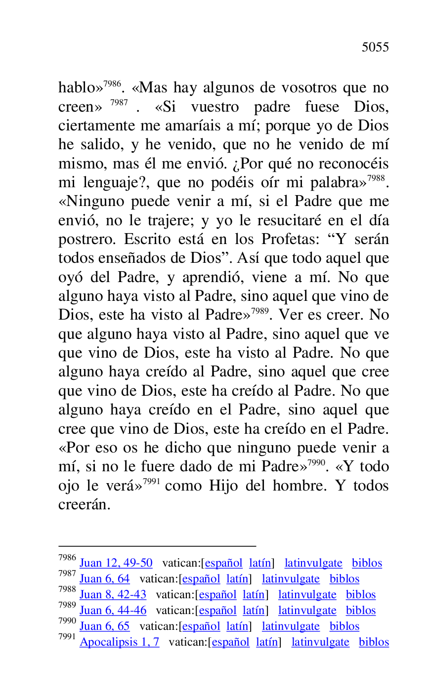 
hablo» 7986. «Mas hay algunos de vosotros que no 
creen» 7987. «Si vuestro padre fuese Dios, 
ciertamente me amaríais a mí; porque yo de Dios 
he salido, y he venido, que no he venido de mí 
mismo, mas él me envió. ¿Por qué no reconocéis 
mi lenguaje?, que no podéis oír mi palabra» 7988. 
«Ninguno puede venir a mí, si el Padre que me 
envió, no le trajere; y yo le resucitaré en el día 
postrero. Escrito está en los Profetas: RY serán 
todos enseñados de Diosr. Así que todo aquel que 
oyó del Padre, y aprendió, viene a mí. No que 
alguno haya visto al Padre, sino aquel que vino de 
Dios, este ha visto al Padre» 7989. Ver es creer. No 
que alguno haya visto al Padre, sino aquel que ve 
que vino de Dios, este ha visto al Padre. No que 
alguno haya creído al Padre, sino aquel que cree 
que vino de Dios, este ha creído al Padre. No que 
alguno haya creído en el Padre, sino aquel que 
cree que vino de Dios, este ha creído en el Padre. 
«Por eso os he dicho que ninguno puede venir a 
mí, si no le fuere dado de mi Padre» 7990. «Y todo 
ojo le verá» 7991 como Hijo del hombre. Y todos 
creerán. 

7986 Juan 12, 49-50 vatican:[español latín] latinvulgate biblos 

7987 Juan 6, 64 vatican:[español latín] latinvulgate biblos 

7988 Juan 8, 42-43 vatican:[español latín] latinvulgate biblos 

7989 Juan 6, 44-46 vatican:[español latín] latinvulgate biblos 

7990 Juan 6, 65 vatican:[español latín] latinvulgate biblos 

7991 Apocalipsis 1, 7 vatican:[español latín] latinvulgate biblos 


