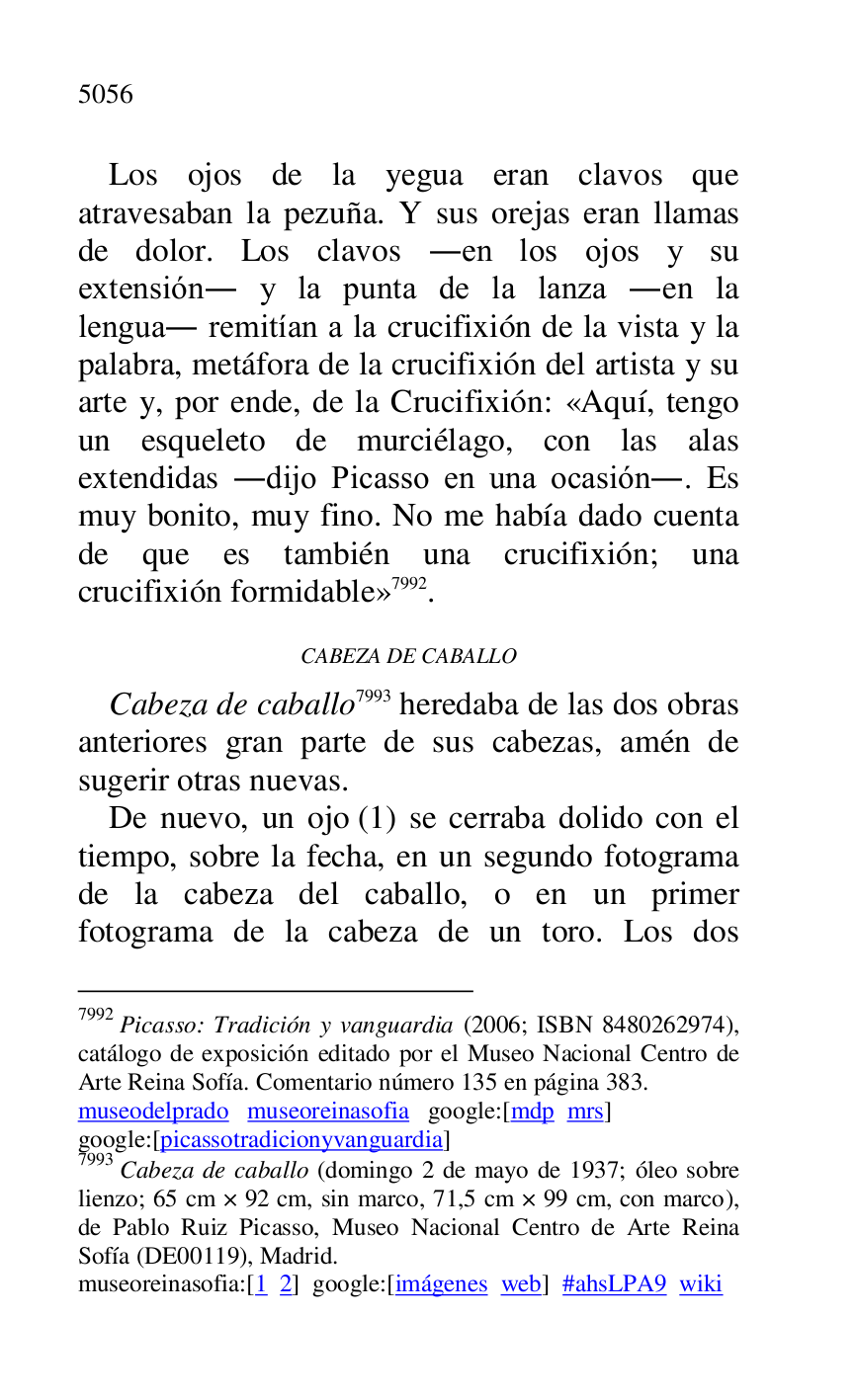 
Los ojos de la yegua eran clavos que 
atravesaban la pezuña. Y sus orejas eran llamas 
de dolor. Los clavos .en los ojos y su 
extensión. y la punta de la lanza .en la 
lengua. remitían a la crucifixión de la vista y la 
palabra, metáfora de la crucifixión del artista y su 
arte y, por ende, de la Crucifixión: «Aquí, tengo 
un esqueleto de murciélago, con las alas 
extendidas .dijo Picasso en una ocasión.. Es 
muy bonito, muy fino. No me había dado cuenta 
de que es también una crucifixión; una 
crucifixión formidable» 7992. 

7992 Picasso: Tradición y vanguardia (2006; ISBN 8480262974), 
catálogo de exposición editado por el Museo Nacional Centro de 
Arte Reina Sofía. Comentario número 135 en página 383. 

museodelprado museoreinasofia google:[mdp mrs] 

google:[picassotradicionyvanguardia] 

7993 Cabeza de caballo (domingo 2 de mayo de 1937; óleo sobre 
lienzo; 65 cm × 92 cm, sin marco, 71,5 cm × 99 cm, con marco), 
de Pablo Ruiz Picasso, Museo Nacional Centro de Arte Reina 
Sofía (DE00119), Madrid. 
museoreinasofia:[1 2] google:[imágenes web] #ahsLPA9 wiki 
CABEZA DE CABALLO 

Cabeza de caballo 7993 heredaba de las dos obras 
anteriores gran parte de sus cabezas, amén de 
sugerir otras nuevas. 

De nuevo, un ojo (1) se cerraba dolido con el 
tiempo, sobre la fecha, en un segundo fotograma 
de la cabeza del caballo, o en un primer 
fotograma de la cabeza de un toro. Los dos 


