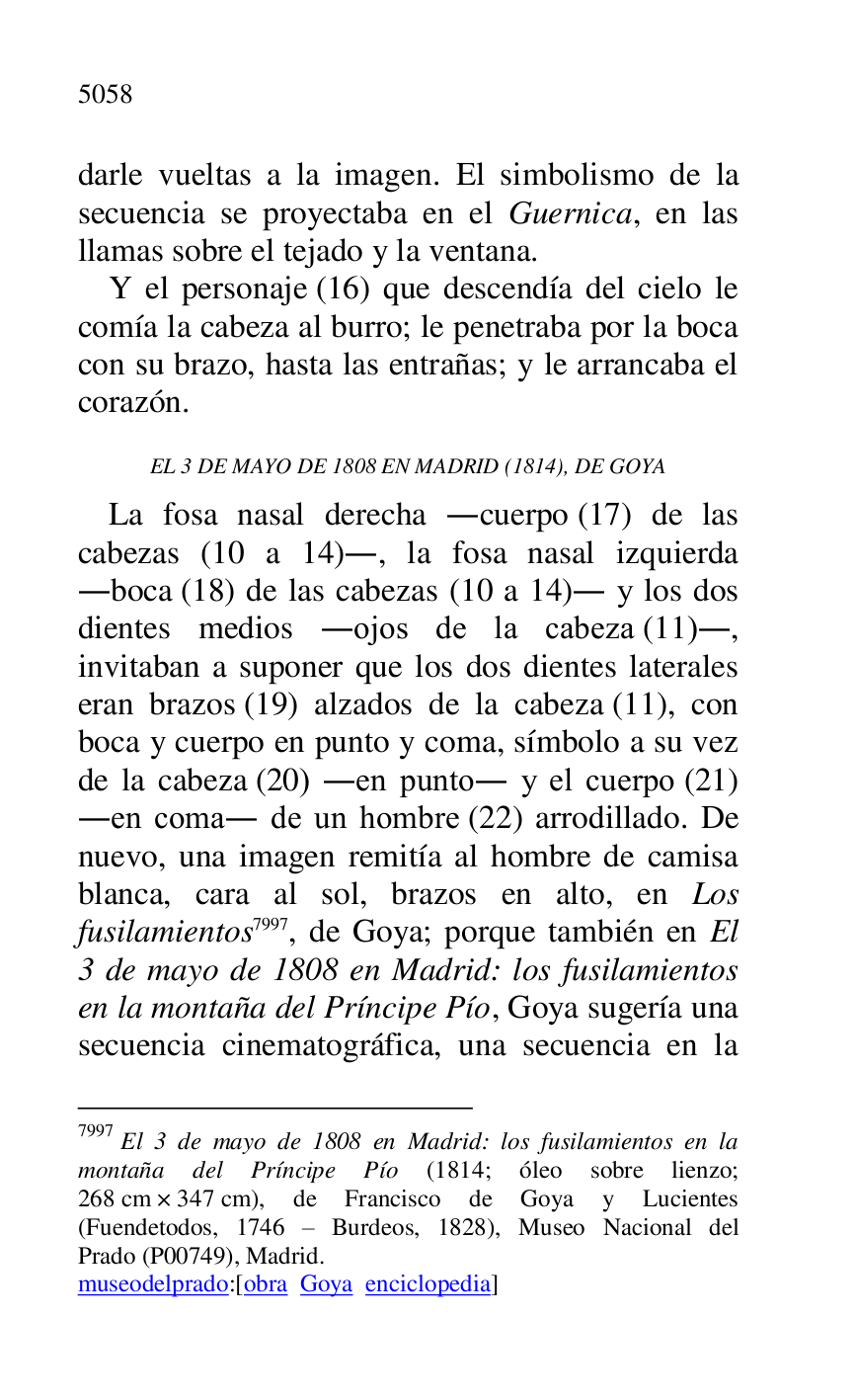 
darle vueltas a la imagen. El simbolismo de la 
secuencia se proyectaba en el Guernica, en las 
llamas sobre el tejado y la ventana. 

Y el personaje (16) que descendía del cielo le 
comía la cabeza al burro; le penetraba por la boca 
con su brazo, hasta las entrañas; y le arrancaba el 
corazón. 

EL 3 DE MAYO DE 1808 EN MADRID (1814), DE GOYA 

La fosa nasal derecha .cuerpo (17) de las 
cabezas (10 a 14)., la fosa nasal izquierda 
.boca (18) de las cabezas (10 a 14). y los dos 
dientes medios .ojos de la cabeza (11)., 
invitaban a suponer que los dos dientes laterales 
eran brazos (19) alzados de la cabeza (11), con 
boca y cuerpo en punto y coma, símbolo a su vez 
de la cabeza (20) .en punto. y el cuerpo (21) 
.en coma. de un hombre (22) arrodillado. De 
nuevo, una imagen remitía al hombre de camisa 
blanca, cara al sol, brazos en alto, en Los 
fusilamientos 7997, de Goya; porque también en El 
3 de mayo de 1808 en Madrid: los fusilamientos 
en la montaña del Príncipe Pío, Goya sugería una 
secuencia cinematográfica, una secuencia en la 

7997 El 3 de mayo de 1808 en Madrid: los fusilamientos en la 
montaña del Príncipe Pío (1814; óleo sobre lienzo; 
268 cm × 347 cm), de Francisco de Goya y Lucientes 
(Fuendetodos, 1746 R Burdeos, 1828), Museo Nacional del 
Prado (P00749), Madrid. 
museodelprado:[obra Goya enciclopedia] 


