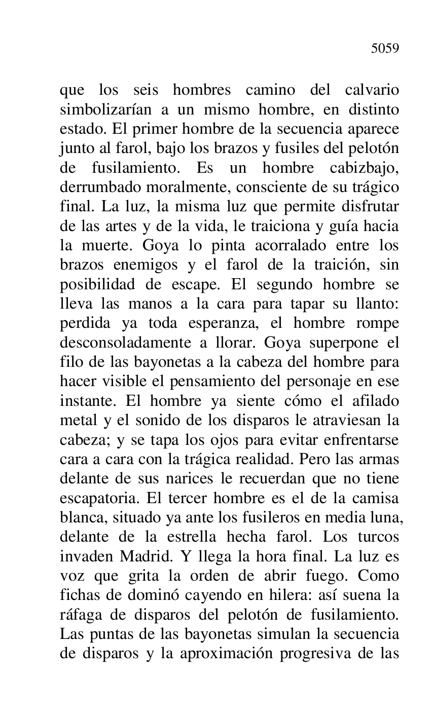 
que los seis hombres camino del calvario 
simbolizarían a un mismo hombre, en distinto 
estado. El primer hombre de la secuencia aparece 
junto al farol, bajo los brazos y fusiles del pelotón 
de fusilamiento. Es un hombre cabizbajo, 
derrumbado moralmente, consciente de su trágico 
final. La luz, la misma luz que permite disfrutar 
de las artes y de la vida, le traiciona y guía hacia 
la muerte. Goya lo pinta acorralado entre los 
brazos enemigos y el farol de la traición, sin 
posibilidad de escape. El segundo hombre se 
lleva las manos a la cara para tapar su llanto: 
perdida ya toda esperanza, el hombre rompe 
desconsoladamente a llorar. Goya superpone el 
filo de las bayonetas a la cabeza del hombre para 
hacer visible el pensamiento del personaje en ese 
instante. El hombre ya siente cómo el afilado 
metal y el sonido de los disparos le atraviesan la 
cabeza; y se tapa los ojos para evitar enfrentarse 
cara a cara con la trágica realidad. Pero las armas 
delante de sus narices le recuerdan que no tiene 
escapatoria. El tercer hombre es el de la camisa 
blanca, situado ya ante los fusileros en media luna, 
delante de la estrella hecha farol. Los turcos 
invaden Madrid. Y llega la hora final. La luz es 
voz que grita la orden de abrir fuego. Como 
fichas de dominó cayendo en hilera: así suena la 
ráfaga de disparos del pelotón de fusilamiento. 
Las puntas de las bayonetas simulan la secuencia 
de disparos y la aproximación progresiva de las 


