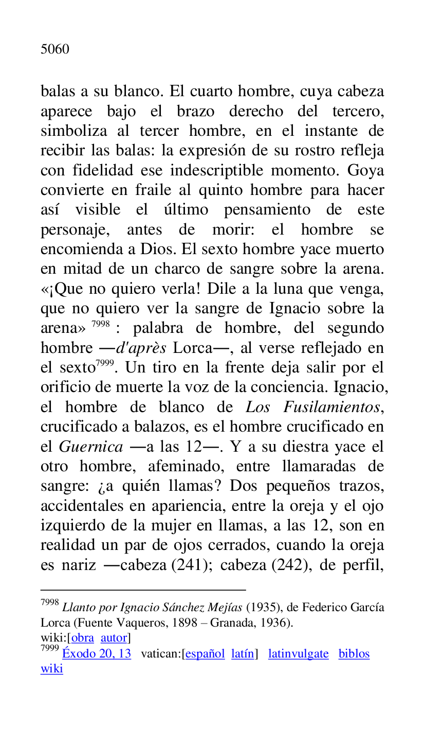 
balas a su blanco. El cuarto hombre, cuya cabeza 
aparece bajo el brazo derecho del tercero, 
simboliza al tercer hombre, en el instante de 
recibir las balas: la expresión de su rostro refleja 
con fidelidad ese indescriptible momento. Goya 
convierte en fraile al quinto hombre para hacer 
así visible el último pensamiento de este 
personaje, antes de morir: el hombre se 
encomienda a Dios. El sexto hombre yace muerto 
en mitad de un charco de sangre sobre la arena. 
«¡Que no quiero verla! Dile a la luna que venga, 
que no quiero ver la sangre de Ignacio sobre la 
arena» 7998: palabra de hombre, del segundo 
hombre .d'après Lorca., al verse reflejado en 
el sexto 7999. Un tiro en la frente deja salir por el 
orificio de muerte la voz de la conciencia. Ignacio, 
el hombre de blanco de Los Fusilamientos, 
crucificado a balazos, es el hombre crucificado en 
el Guernica .a las 12.. Y a su diestra yace el 
otro hombre, afeminado, entre llamaradas de 
sangre: ¿a quién llamas? Dos pequeños trazos, 
accidentales en apariencia, entre la oreja y el ojo 
izquierdo de la mujer en llamas, a las 12, son en 
realidad un par de ojos cerrados, cuando la oreja 
es nariz .cabeza (241); cabeza (242), de perfil, 

7998 Llanto por Ignacio Sánchez Mejías (1935), de Federico García 
Lorca (Fuente Vaqueros, 1898 R Granada, 1936). 

wiki:[obra autor] 

7999 Éxodo 20, 13 vatican:[español latín] latinvulgate biblos 

wiki 


