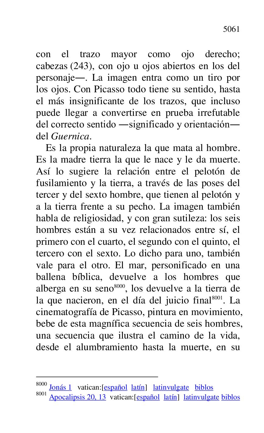 
con el trazo mayor como ojo derecho; 
cabezas (243), con ojo u ojos abiertos en los del 
personaje.. La imagen entra como un tiro por 
los ojos. Con Picasso todo tiene su sentido, hasta 
el más insignificante de los trazos, que incluso 
puede llegar a convertirse en prueba irrefutable 
del correcto sentido .significado y orientación. 
del Guernica. 

Es la propia naturaleza la que mata al hombre. 
Es la madre tierra la que le nace y le da muerte. 
Así lo sugiere la relación entre el pelotón de 
fusilamiento y la tierra, a través de las poses del 
tercer y del sexto hombre, que tienen al pelotón y 
a la tierra frente a su pecho. La imagen también 
habla de religiosidad, y con gran sutileza: los seis 
hombres están a su vez relacionados entre sí, el 
primero con el cuarto, el segundo con el quinto, el 
tercero con el sexto. Lo dicho para uno, también 
vale para el otro. El mar, personificado en una 
ballena bíblica, devuelve a los hombres que 
alberga en su seno 8000, los devuelve a la tierra de 
la que nacieron, en el día del juicio final 8001. La 
cinematografía de Picasso, pintura en movimiento, 
bebe de esta magnífica secuencia de seis hombres, 
una secuencia que ilustra el camino de la vida, 
desde el alumbramiento hasta la muerte, en su 

8000 Jonás 1 vatican:[español latín] latinvulgate biblos 

8001 Apocalipsis 20, 13 vatican:[español latín] latinvulgate biblos 


