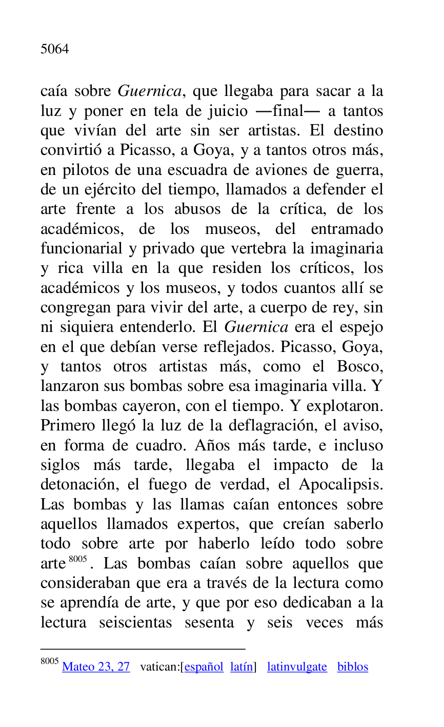 
caía sobre Guernica, que llegaba para sacar a la 
luz y poner en tela de juicio .final. a tantos 
que vivían del arte sin ser artistas. El destino 
convirtió a Picasso, a Goya, y a tantos otros más, 
en pilotos de una escuadra de aviones de guerra, 
de un ejército del tiempo, llamados a defender el 
arte frente a los abusos de la crítica, de los 
académicos, de los museos, del entramado 
funcionarial y privado que vertebra la imaginaria 
y rica villa en la que residen los críticos, los 
académicos y los museos, y todos cuantos allí se 
congregan para vivir del arte, a cuerpo de rey, sin 
ni siquiera entenderlo. El Guernica era el espejo 
en el que debían verse reflejados. Picasso, Goya, 
y tantos otros artistas más, como el Bosco, 
lanzaron sus bombas sobre esa imaginaria villa. Y 
las bombas cayeron, con el tiempo. Y explotaron. 
Primero llegó la luz de la deflagración, el aviso, 
en forma de cuadro. Años más tarde, e incluso 
siglos más tarde, llegaba el impacto de la 
detonación, el fuego de verdad, el Apocalipsis. 
Las bombas y las llamas caían entonces sobre 
aquellos llamados expertos, que creían saberlo 
todo sobre arte por haberlo leído todo sobre 
arte 8005. Las bombas caían sobre aquellos que 
consideraban que era a través de la lectura como 
se aprendía de arte, y que por eso dedicaban a la 
lectura seiscientas sesenta y seis veces más 

8005 Mateo 23, 27 vatican:[español latín] latinvulgate biblos 


