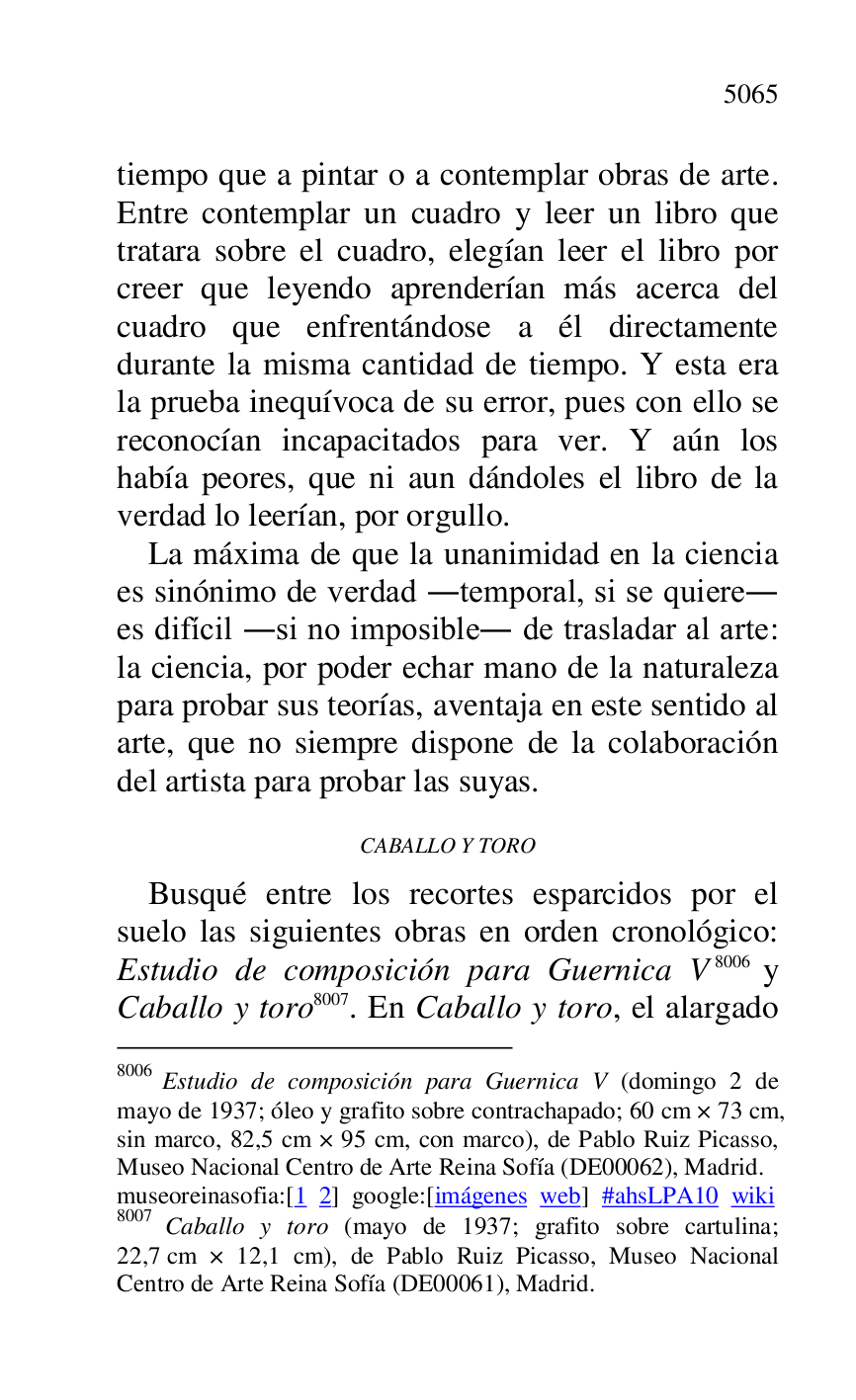 
tiempo que a pintar o a contemplar obras de arte. 
Entre contemplar un cuadro y leer un libro que 
tratara sobre el cuadro, elegían leer el libro por 
creer que leyendo aprenderían más acerca del 
cuadro que enfrentándose a él directamente 
durante la misma cantidad de tiempo. Y esta era 
la prueba inequívoca de su error, pues con ello se 
reconocían incapacitados para ver. Y aún los 
había peores, que ni aun dándoles el libro de la 
verdad lo leerían, por orgullo. 

La máxima de que la unanimidad en la ciencia 
es sinónimo de verdad .temporal, si se quiere. 
es difícil .si no imposible. de trasladar al arte: 
la ciencia, por poder echar mano de la naturaleza 
para probar sus teorías, aventaja en este sentido al 
arte, que no siempre dispone de la colaboración 
del artista para probar las suyas. 

CABALLO Y TORO 

Busqué entre los recortes esparcidos por el 
suelo las siguientes obras en orden cronológico: 
Estudio de composición para Guernica V 8006 y 
Caballo y toro 8007. En Caballo y toro, el alargado 

8006 Estudio de composición para Guernica V (domingo 2 de 
mayo de 1937; óleo y grafito sobre contrachapado; 60 cm × 73 cm, 
sin marco, 82,5 cm × 95 cm, con marco), de Pablo Ruiz Picasso, 
Museo Nacional Centro de Arte Reina Sofía (DE00062), Madrid. 
museoreinasofia:[1 2] google:[imágenes web] #ahsLPA10 wiki 
8007 Caballo y toro (mayo de 1937; grafito sobre cartulina; 
22,7 cm × 12,1 cm), de Pablo Ruiz Picasso, Museo Nacional 
Centro de Arte Reina Sofía (DE00061), Madrid. 

