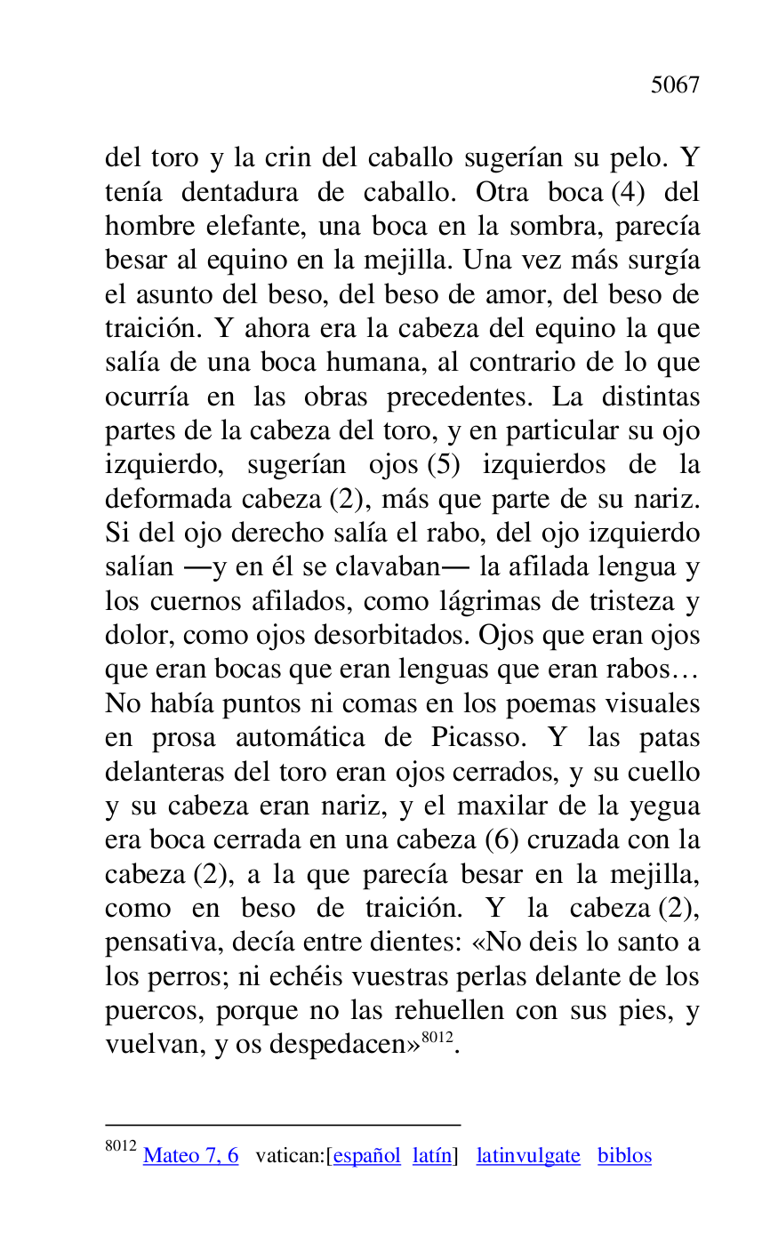 
del toro y la crin del caballo sugerían su pelo. Y 
tenía dentadura de caballo. Otra boca (4) del 
hombre elefante, una boca en la sombra, parecía 
besar al equino en la mejilla. Una vez más surgía 
el asunto del beso, del beso de amor, del beso de 
traición. Y ahora era la cabeza del equino la que 
salía de una boca humana, al contrario de lo que 
ocurría en las obras precedentes. La distintas 
partes de la cabeza del toro, y en particular su ojo 
izquierdo, sugerían ojos (5) izquierdos de la 
deformada cabeza (2), más que parte de su nariz. 
Si del ojo derecho salía el rabo, del ojo izquierdo 
salían .y en él se clavaban. la afilada lengua y 
los cuernos afilados, como lágrimas de tristeza y 
dolor, como ojos desorbitados. Ojos que eran ojos 
que eran bocas que eran lenguas que eran rabos… 
No había puntos ni comas en los poemas visuales 
en prosa automática de Picasso. Y las patas 
delanteras del toro eran ojos cerrados, y su cuello 
y su cabeza eran nariz, y el maxilar de la yegua 
era boca cerrada en una cabeza (6) cruzada con la 
cabeza (2), a la que parecía besar en la mejilla, 
como en beso de traición. Y la cabeza (2), 
pensativa, decía entre dientes: «No deis lo santo a 
los perros; ni echéis vuestras perlas delante de los 
puercos, porque no las rehuellen con sus pies, y 
vuelvan, y os despedacen» 8012. 

8012 Mateo 7, 6 vatican:[español latín] latinvulgate biblos 


