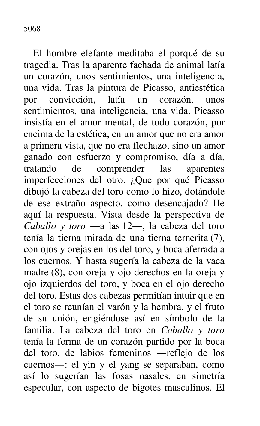 
El hombre elefante meditaba el porqué de su 
tragedia. Tras la aparente fachada de animal latía 
un corazón, unos sentimientos, una inteligencia, 
una vida. Tras la pintura de Picasso, antiestética 
por convicción, latía un corazón, unos 
sentimientos, una inteligencia, una vida. Picasso 
insistía en el amor mental, de todo corazón, por 
encima de la estética, en un amor que no era amor 
a primera vista, que no era flechazo, sino un amor 
ganado con esfuerzo y compromiso, día a día, 
tratando de comprender las aparentes 
imperfecciones del otro. ¿Que por qué Picasso 
dibujó la cabeza del toro como lo hizo, dotándole 
de ese extraño aspecto, como desencajado? He 
aquí la respuesta. Vista desde la perspectiva de 
Caballo y toro .a las 12., la cabeza del toro 
tenía la tierna mirada de una tierna ternerita (7), 
con ojos y orejas en los del toro, y boca aferrada a 
los cuernos. Y hasta sugería la cabeza de la vaca 
madre (8), con oreja y ojo derechos en la oreja y 
ojo izquierdos del toro, y boca en el ojo derecho 
del toro. Estas dos cabezas permitían intuir que en 
el toro se reunían el varón y la hembra, y el fruto 
de su unión, erigiéndose así en símbolo de la 
familia. La cabeza del toro en Caballo y toro 
tenía la forma de un corazón partido por la boca 
del toro, de labios femeninos .reflejo de los 
cuernos.: el yin y el yang se separaban, como 
así lo sugerían las fosas nasales, en simetría 
especular, con aspecto de bigotes masculinos. El 


