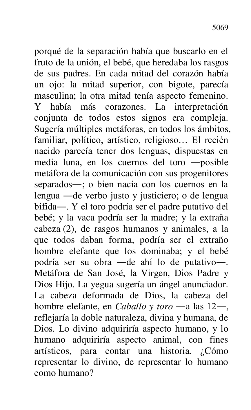 
porqué de la separación había que buscarlo en el 
fruto de la unión, el bebé, que heredaba los rasgos 
de sus padres. En cada mitad del corazón había 
un ojo: la mitad superior, con bigote, parecía 
masculina; la otra mitad tenía aspecto femenino. 
Y había más corazones. La interpretación 
conjunta de todos estos signos era compleja. 
Sugería múltiples metáforas, en todos los ámbitos, 
familiar, político, artístico, religioso… El recién 
nacido parecía tener dos lenguas, dispuestas en 
media luna, en los cuernos del toro .posible 
metáfora de la comunicación con sus progenitores 
separados.; o bien nacía con los cuernos en la 
lengua .de verbo justo y justiciero; o de lengua 
bífida.. Y el toro podría ser el padre putativo del 
bebé; y la vaca podría ser la madre; y la extraña 
cabeza (2), de rasgos humanos y animales, a la 
que todos daban forma, podría ser el extraño 
hombre elefante que los dominaba; y el bebé 
podría ser su obra .de ahí lo de putativo.. 
Metáfora de San José, la Virgen, Dios Padre y 
Dios Hijo. La yegua sugería un ángel anunciador. 
La cabeza deformada de Dios, la cabeza del 
hombre elefante, en Caballo y toro .a las 12., 
reflejaría la doble naturaleza, divina y humana, de 
Dios. Lo divino adquiriría aspecto humano, y lo 
humano adquiriría aspecto animal, con fines 
artísticos, para contar una historia. ¿Cómo 
representar lo divino, de representar lo humano 
como humano? 


