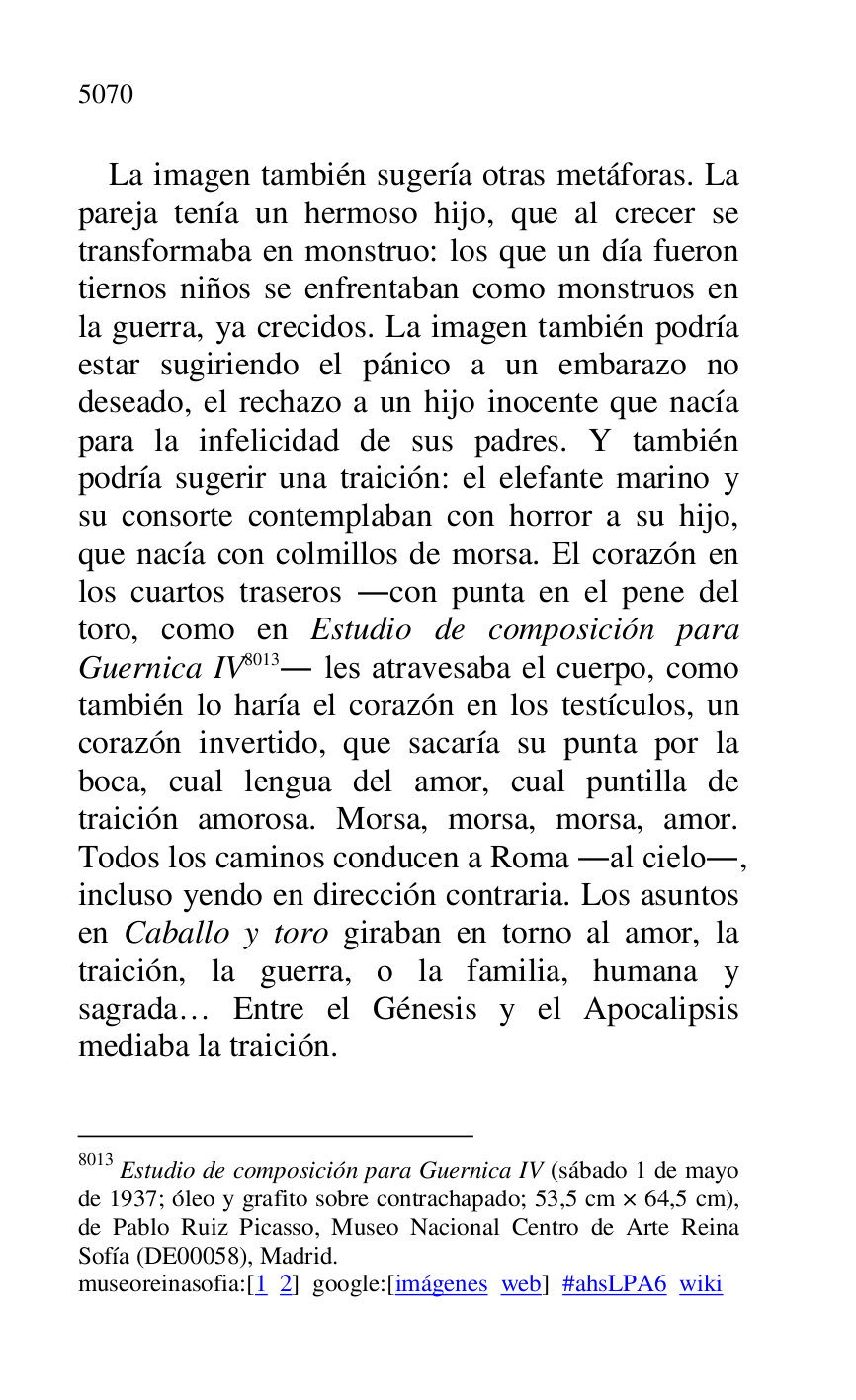 
La imagen también sugería otras metáforas. La 
pareja tenía un hermoso hijo, que al crecer se 
transformaba en monstruo: los que un día fueron 
tiernos niños se enfrentaban como monstruos en 
la guerra, ya crecidos. La imagen también podría 
estar sugiriendo el pánico a un embarazo no 
deseado, el rechazo a un hijo inocente que nacía 
para la infelicidad de sus padres. Y también 
podría sugerir una traición: el elefante marino y 
su consorte contemplaban con horror a su hijo, 
que nacía con colmillos de morsa. El corazón en 
los cuartos traseros .con punta en el pene del 
toro, como en Estudio de composición para 
Guernica IV 8013. les atravesaba el cuerpo, como 
también lo haría el corazón en los testículos, un 
corazón invertido, que sacaría su punta por la 
boca, cual lengua del amor, cual puntilla de 
traición amorosa. Morsa, morsa, morsa, amor. 
Todos los caminos conducen a Roma .al cielo., 
incluso yendo en dirección contraria. Los asuntos 
en Caballo y toro giraban en torno al amor, la 
traición, la guerra, o la familia, humana y 
sagrada… Entre el Génesis y el Apocalipsis 
mediaba la traición. 

8013 Estudio de composición para Guernica IV (sábado 1 de mayo 
de 1937; óleo y grafito sobre contrachapado; 53,5 cm × 64,5 cm), 
de Pablo Ruiz Picasso, Museo Nacional Centro de Arte Reina 
Sofía (DE00058), Madrid. 
museoreinasofia:[1 2] google:[imágenes web] #ahsLPA6 wiki 

