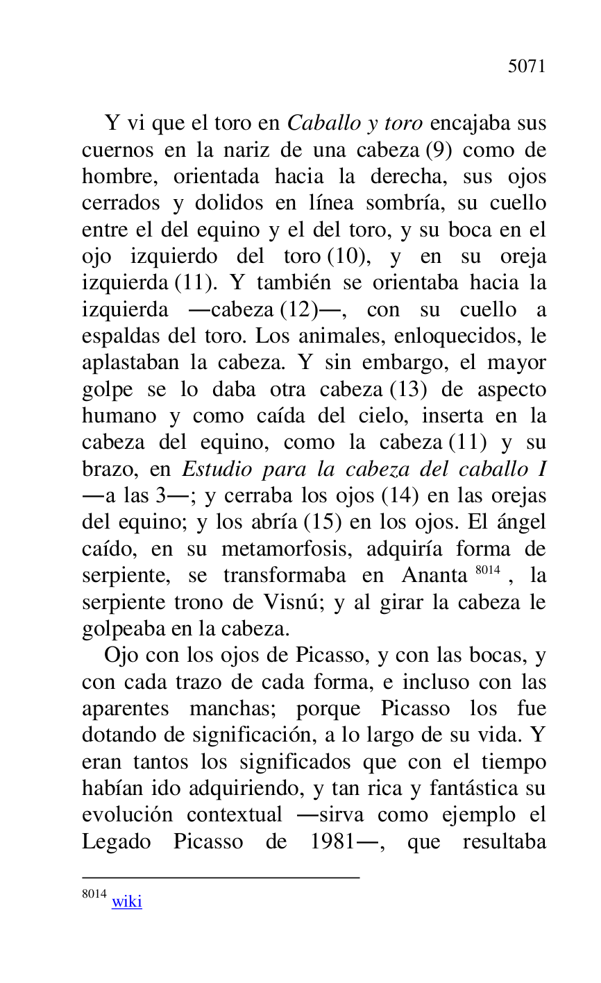 
Y vi que el toro en Caballo y toro encajaba sus 
cuernos en la nariz de una cabeza (9) como de 
hombre, orientada hacia la derecha, sus ojos 
cerrados y dolidos en línea sombría, su cuello 
entre el del equino y el del toro, y su boca en el 
ojo izquierdo del toro (10), y en su oreja 
izquierda (11). Y también se orientaba hacia la 
izquierda .cabeza (12)., con su cuello a 
espaldas del toro. Los animales, enloquecidos, le 
aplastaban la cabeza. Y sin embargo, el mayor 
golpe se lo daba otra cabeza (13) de aspecto 
humano y como caída del cielo, inserta en la 
cabeza del equino, como la cabeza (11) y su 
brazo, en Estudio para la cabeza del caballo I 
.a las 3.; y cerraba los ojos (14) en las orejas 
del equino; y los abría (15) en los ojos. El ángel 
caído, en su metamorfosis, adquiría forma de 
serpiente, se transformaba en Ananta 8014, la 
serpiente trono de Visnú; y al girar la cabeza le 
golpeaba en la cabeza. 

8014 wiki 

Ojo con los ojos de Picasso, y con las bocas, y 
con cada trazo de cada forma, e incluso con las 
aparentes manchas; porque Picasso los fue 
dotando de significación, a lo largo de su vida. Y 
eran tantos los significados que con el tiempo 
habían ido adquiriendo, y tan rica y fantástica su 
evolución contextual .sirva como ejemplo el 
Legado Picasso de 1981., que resultaba 


