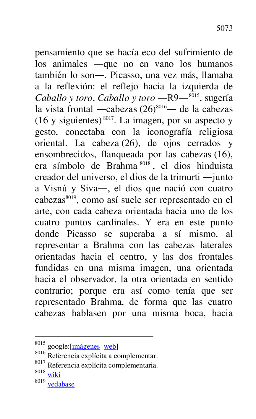 
pensamiento que se hacía eco del sufrimiento de 
los animales .que no en vano los humanos 
también lo son.. Picasso, una vez más, llamaba 
a la reflexión: el reflejo hacia la izquierda de 
Caballo y toro, Caballo y toro .R9.8015, sugería la vista frontal .cabezas (26) 8016. de la cabezas 
(16 y siguientes) 8017. La imagen, por su aspecto y 
gesto, conectaba con la iconografía religiosa 
oriental. La cabeza (26), de ojos cerrados y 
ensombrecidos, flanqueada por las cabezas (16), 
era símbolo de Brahma 8018, el dios hinduista 
creador del universo, el dios de la trimurti .junto 
a Visnú y Siva., el dios que nació con cuatro 
cabezas 8019, como así suele ser representado en el 
arte, con cada cabeza orientada hacia uno de los 
cuatro puntos cardinales. Y era en este punto 
donde Picasso se superaba a sí mismo, al 
representar a Brahma con las cabezas laterales 
orientadas hacia el centro, y las dos frontales 
fundidas en una misma imagen, una orientada 
hacia el observador, la otra orientada en sentido 
contrario; porque era así como tenía que ser 
representado Brahma, de forma que las cuatro 
cabezas hablasen por una misma boca, hacia 

8015 google:[imágenes web] 

8016 Referencia explícita a complementar. 

8017 Referencia explícita complementaria. 

8018 wiki 

8019 vedabase 


