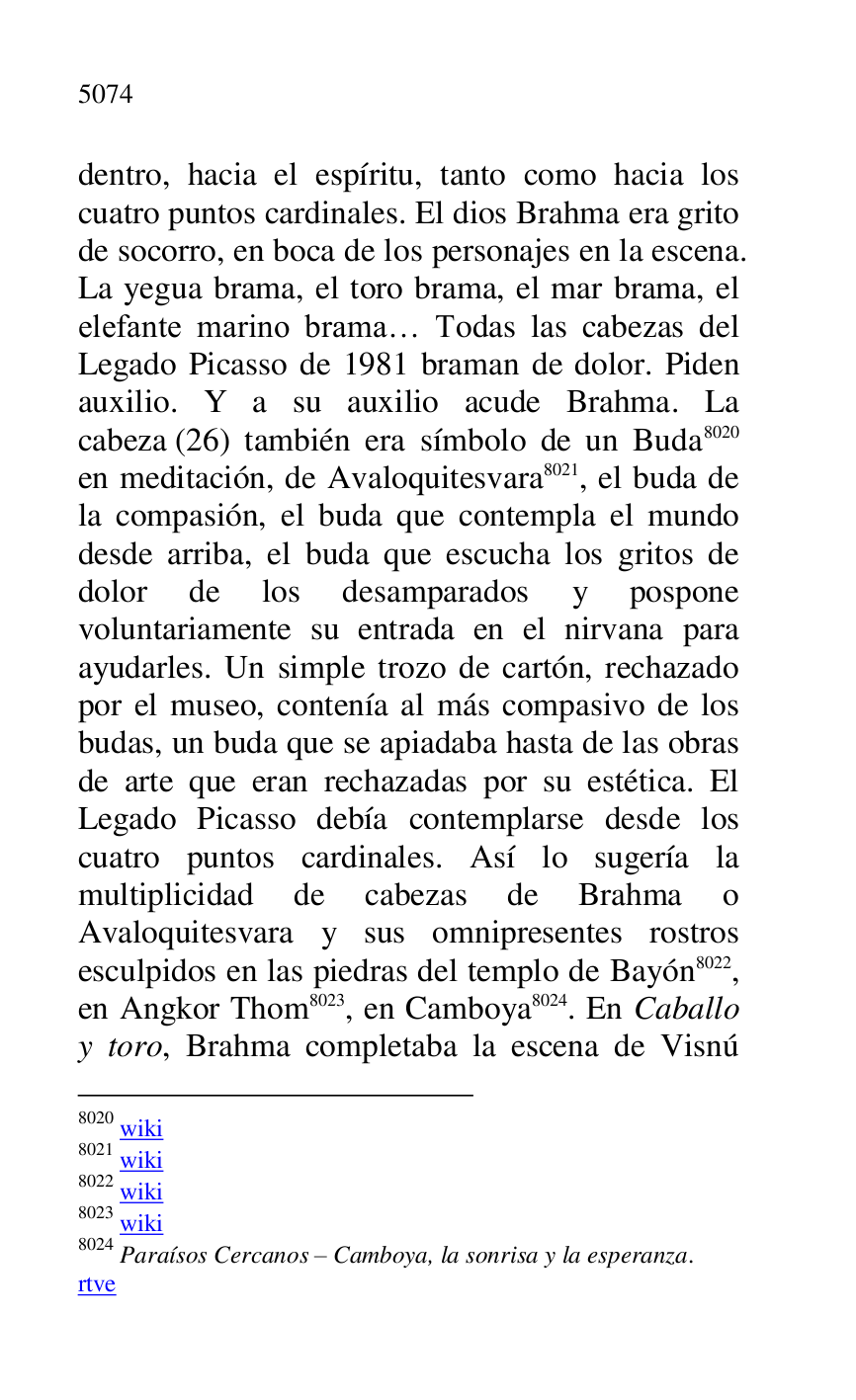 
dentro, hacia el espíritu, tanto como hacia los 
cuatro puntos cardinales. El dios Brahma era grito 
de socorro, en boca de los personajes en la escena. 
La yegua brama, el toro brama, el mar brama, el 
elefante marino brama… Todas las cabezas del 
Legado Picasso de 1981 braman de dolor. Piden 
auxilio. Y a su auxilio acude Brahma. La 
cabeza (26) también era símbolo de un Buda 8020 
en meditación, de Avaloquitesvara 8021, el buda de 
la compasión, el buda que contempla el mundo 
desde arriba, el buda que escucha los gritos de 
dolor de los desamparados y pospone 
voluntariamente su entrada en el nirvana para 
ayudarles. Un simple trozo de cartón, rechazado 
por el museo, contenía al más compasivo de los 
budas, un buda que se apiadaba hasta de las obras 
de arte que eran rechazadas por su estética. El 
Legado Picasso debía contemplarse desde los 
cuatro puntos cardinales. Así lo sugería la 
multiplicidad de cabezas de Brahma o 
Avaloquitesvara y sus omnipresentes rostros 
esculpidos en las piedras del templo de Bayón 8022, 
en Angkor Thom 8023, en Camboya 8024. En Caballo 
y toro, Brahma completaba la escena de Visnú 

8020 wiki 

8021 wiki 

8022 wiki 

8023 wiki 

8024 Paraísos Cercanos R Camboya, la sonrisa y la esperanza. 

rtve 


