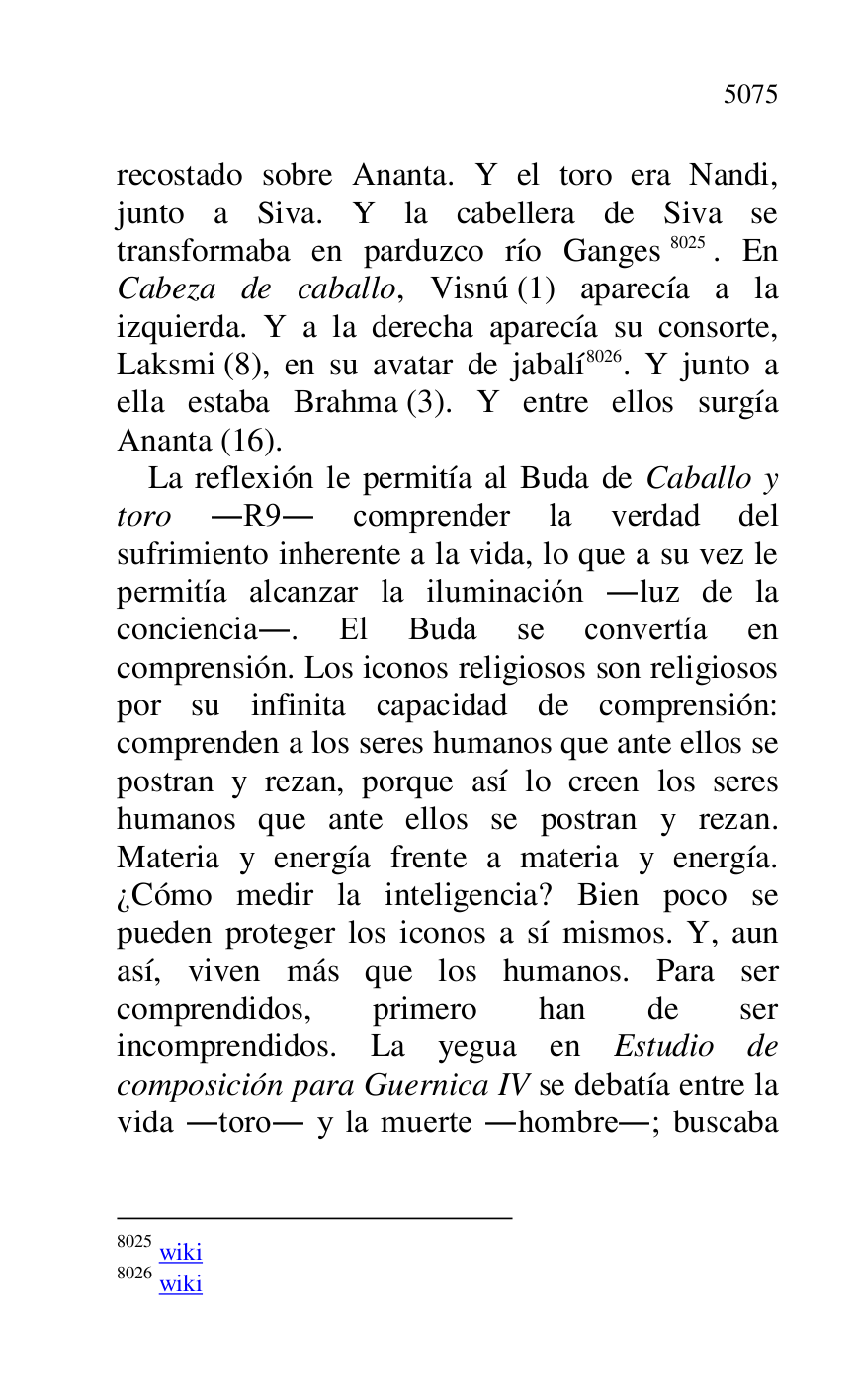 
recostado sobre Ananta. Y el toro era Nandi, 
junto a Siva. Y la cabellera de Siva se 
transformaba en parduzco río Ganges 8025. En 
Cabeza de caballo, Visnú (1) aparecía a la 
izquierda. Y a la derecha aparecía su consorte, 
Laksmi (8), en su avatar de jabalí 8026. Y junto a 
ella estaba Brahma (3). Y entre ellos surgía 
Ananta (16). 

8025 wiki 

8026 wiki 

La reflexión le permitía al Buda de Caballo y 
toro .R9. comprender la verdad del sufrimiento inherente a la vida, lo que a su vez le 
permitía alcanzar la iluminación .luz de la 
conciencia.. El Buda se convertía en 
comprensión. Los iconos religiosos son religiosos 
por su infinita capacidad de comprensión: 
comprenden a los seres humanos que ante ellos se 
postran y rezan, porque así lo creen los seres 
humanos que ante ellos se postran y rezan. 
Materia y energía frente a materia y energía. 
¿Cómo medir la inteligencia? Bien poco se 
pueden proteger los iconos a sí mismos. Y, aun 
así, viven más que los humanos. Para ser 
comprendidos, primero han de ser 
incomprendidos. La yegua en Estudio de 
composición para Guernica IV se debatía entre la 
vida .toro. y la muerte .hombre.; buscaba 


